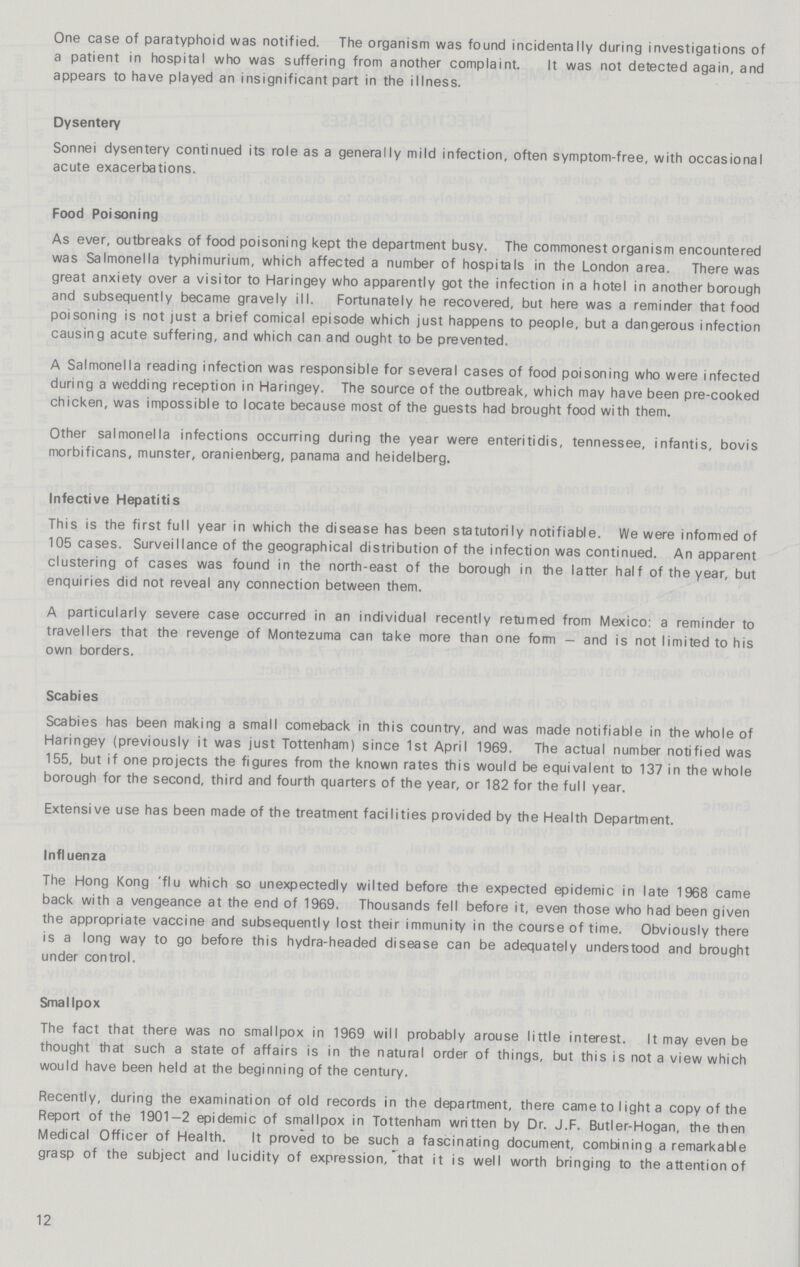 One case of paratyphoid was notified. The organism was found incidentally during investigations of a patient in hospital who was suffering from another complaint. It was not detected again, and appears to have played an insignificant part in the illness. Dysentery Sonnei dysentery continued its role as a generally mild infection, often symptom-free, with occasional acute exacerbations. Food Poisoning As ever, outbreaks of food poisoning kept the department busy. The commonest organism encountered was Salmonella typhimurium, which affected a number of hospitals in the London area. There was great anxiety over a visitor to Haringey who apparently got the infection in a hotel in another borough and subsequently became gravely ill. Fortunately he recovered, but here was a reminder that food poisoning is not just a brief comical episode which just happens to people, but a dangerous infection causing acute suffering, and which can and ought to be prevented. A Salmonella reading infection was responsible for several cases of food poisoning who were infected during a wedding reception in Haringey. The source of the outbreak, which may have been pre-cooked chicken, was impossible to locate because most of the guests had brought food with them. Other salmonella infections occurring during the year were enteritidis, tennessee, infantis, bovis morbificans, munster, oranienberg, panama and heidelberg. Infective Hepatitis This is the first full year in which the disease has been statutorily notifiable. We were informed of 105 cases. Surveillance of the geographical distribution of the infection was continued. An apparent clustering of cases was found in the north-east of the borough in the latter half of the year, but enquiries did not reveal any connection between them. A particularly severe case occurred in an individual recently returned from Mexico: a reminder to travellers that the revenge of Montezuma can take more than one form — and is not limited to his own borders. Scabies Scabies has been making a small comeback in this country, and was made notifiable in the whole of Haringey (previously it was just Tottenham) since 1st April 1969. The actual number notified was 155, but if one projects the figures from the known rates this would be equivalent to 137 in the whole borough for the second, third and fourth quarters of the year, or 182 for the full year. Extensive use has been made of the treatment facilities provided by the Health Department. Influenza The Hong Kong 'flu which so unexpectedly wilted before the expected epidemic in late 1968 came back with a vengeance at the end of 1969. Thousands fell before it, even those who had been given the appropriate vaccine and subsequently lost their immunity in the course of time. Obviously there is a long way to go before this hydra-headed disease can be adequately understood and brought under control. Smallpox The fact that there was no smallpox in 1969 will probably arouse little interest. It may even be thought that such a state of affairs is in the natural order of things, but this is not a view which would have been held at the beginning of the century. Recently, during the examination of old records in the department, there came to light a copy of the Report of the 1901-2 epidemic of smallpox in Tottenham written by Dr. J.F. Butler-Hogan, the then Medical Officer of Health. It proved to be such a fascinating document, combining a remarkable grasp of the subject and lucidity of expression, that it is well worth bringing to the attention of 12