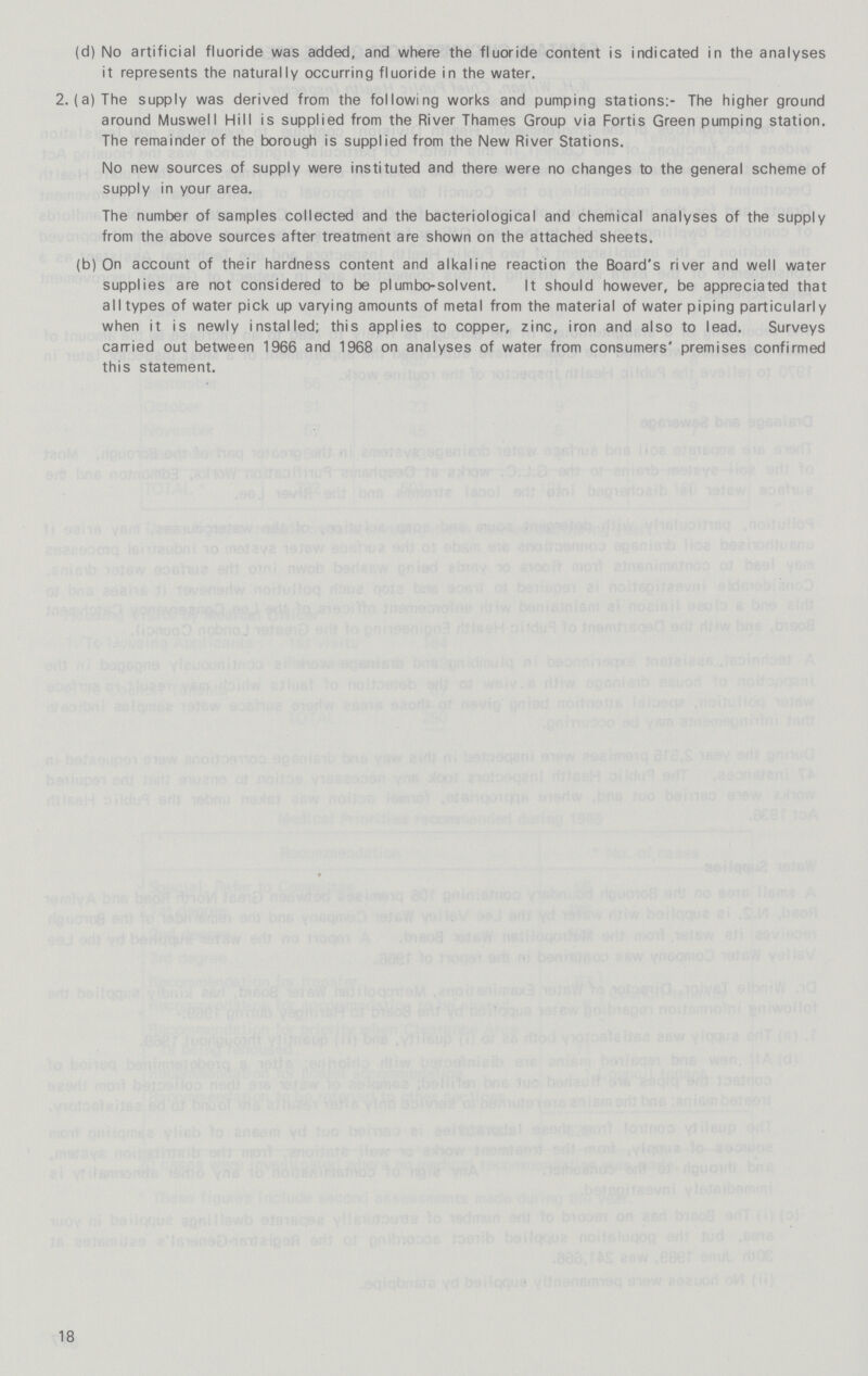 (d) No artificial fluoride was added, and where the fluoride content is indicated in the analyses it represents the naturally occurring fluoride in the water. 2. (a) The supply was derived from the following works and pumping stations:- The higher ground around Muswell Hill is supplied from the River Thames Group via Fortis Green pumping station. The remainder of the borough is supplied from the New River Stations. No new sources of supply were instituted and there were no changes to the general scheme of supply in your area. The number of samples collected and the bacteriological and chemical analyses of the supply from the above sources after treatment are shown on the attached sheets. (b) On account of their hardness content and alkaline reaction the Board's river and well water supplies are not considered to be plumbo-solvent. It should however, be appreciated that all types of water pick up varying amounts of metal from the material of water piping particularly when it is newly installed; this applies to copper, zinc, iron and also to lead. Surveys carried out between 1966 and 1968 on analyses of water from consumers' premises confirmed this statement. 18