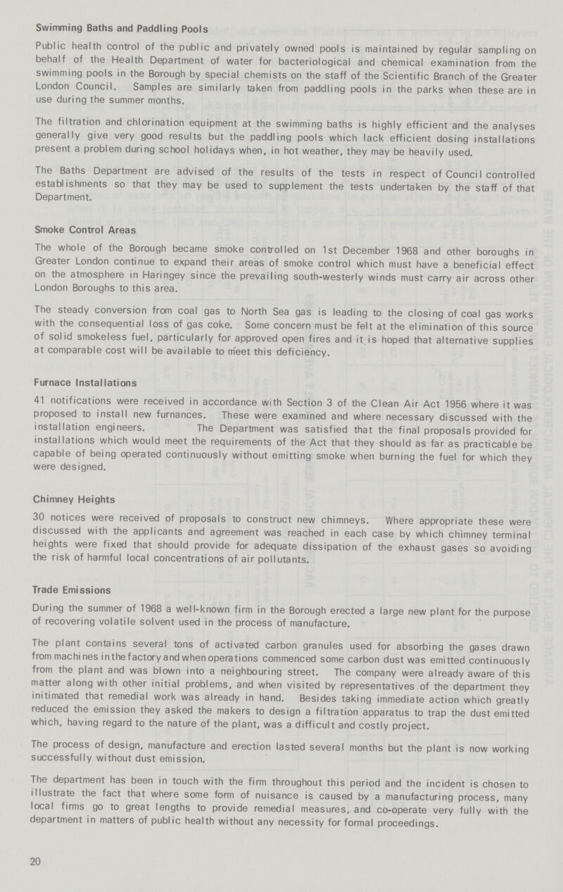 Swimming Baths and Paddling Pools Public health control of the public and privately owned pools is maintained by regular sampling on behalf of the Health Department of water for bacteriological and chemical examination from the swimming pools in the Borough by special chemists on the staff of the Scientific Branch of the Greater London Council. Samples are similarly taken from paddling pools in the parks when these are in use during the summer months. The filtration and chlorination equipment at the swimming baths is highly efficient and the analyses generally give very good results but the paddling pools which lack efficient dosing installations present a problem during school holidays when, in hot weather, they may be heavily used. The Baths Department are advised of the results of the tests in respect of Counci I controlled establishments so that they may be used to supplement the tests undertaken by the staff of that Department. Smoke Control Areas The whole of the Borough became smoke controlled on 1st December 1968 and other boroughs in Greater London continue to expand their areas of smoke control which must have a beneficial effect on the atmosphere in Haringey since the prevailing south-westerly winds must carry air across other London Boroughs to this area. The steady conversion from coal gas to North Sea gas is leading to the closing of coal gas works with the consequential loss of gas coke. Some concern must be felt at the elimination of this source of solid smokeless fuel, particularly for approved open fires and it is hoped that alternative supplies at comparable cost will be available to meet this deficiency. Furnace Installations 41 notifications were received in accordance with Section 3 of the Clean Air Act 1956 where it was proposed to install new furnances. These were examined and where necessary discussed with the installation engineers. The Department was satisfied that the final proposals provided for installations which would meet the requirements of the Act that they should as far as practicable be capable of being operated continuously without emitting smoke when burning the fuel for which they were designed. Chimney Heights 30 notices were received of proposals to construct new chimneys. Where appropriate these were discussed with the applicants and agreement was reached in each case by which chimney terminal heights were fixed that should provide for adequate dissipation of the exhaust gases so avoiding the risk of harmful local concentrations of air pollutants. Trade Emissions During the summer of 1968 a well-known firm in the Borough erected a large new plant for the purpose of recovering volatile solvent used in the process of manufacture. The plant contains several tons of activated carbon granules used for absorbing the gases drawn from machines in the factory and when operations commenced some carbon dust was emitted continuously from the plant and was blown into a neighbouring street. The company were already aware of this matter along with other initial problems, and when visited by representatives of the department they initimated that remedial work was already in hand. Besides taking immediate action which greatly reduced the emission they asked the makers to design a filtration apparatus to trap the dust emitted which, having regard to the nature of the plant, was a difficult and costly project. The process of design, manufacture and erection lasted several months but the plant is now working successfully without dust emission. The department has been in touch with the firm throughout this period and the incident is chosen to illustrate the fact that where some form of nuisance is caused by a manufacturing process, many local firms go to great lengths to provide remedial measures, and co-operate very fully with the department in matters of public health without any necessity for formal proceedings. 20
