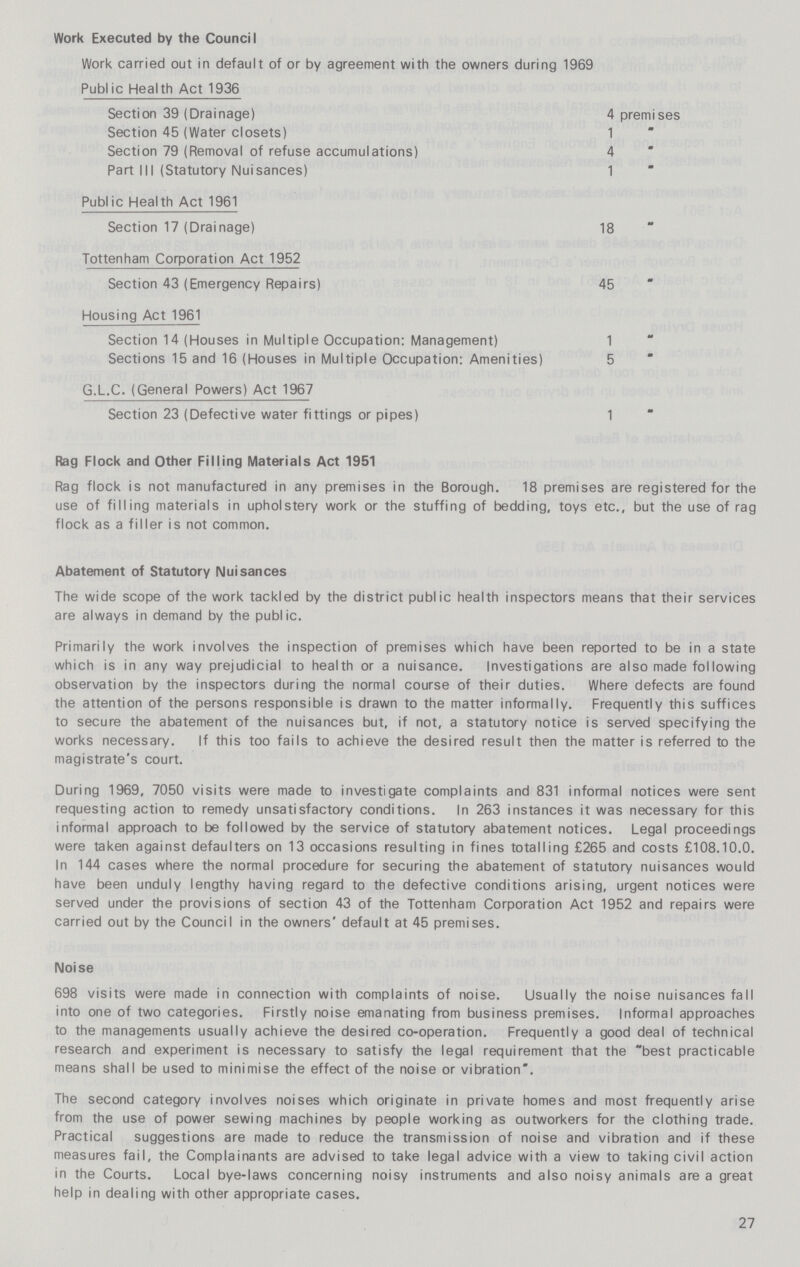 Work Executed by the Council Work carried out in default of or by agreement with the owners during 1969 Public Health Act 1936 Section 39 (Drainage) 4 premises Section 45 (Water closets) 1 Section 79 (Removal of refuse accumulations) 4 Part III (Statutory Nuisances) 1 Public Health Act 1961 Section 17 (Drainage) 18 Tottenham Corporation Act 1952 Section 43 (Emergency Repairs) 45 Housing Act 1961 Section 14 (Houses in Multiple Occupation: Management) 1 Sections 15 and 16 (Houses in Multiple Occupation: Amenities) 5 G.L.C. (General Powers) Act 1967 Section 23 (Defective water fittings or pipes) 1 Rag Flock and Other Filling Materials Act 1951 Rag flock is not manufactured in any premises in the Borough. 18 premises are registered for the use of filling materials in upholstery work or the stuffing of bedding, toys etc., but the use of rag flock as a filler is not common. Abatement of Statutory Nuisances The wide scope of the work tackled by the district public health inspectors means that their services are always in demand by the public. Primarily the work involves the inspection of premises which have been reported to be in a state which is in any way prejudicial to health or a nuisance. Investigations are also made following observation by the inspectors during the normal course of their duties. Where defects are found the attention of the persons responsible is drawn to the matter informally. Frequently this suffices to secure the abatement of the nuisances but, if not, a statutory notice is served specifying the works necessary. If this too fails to achieve the desired result then the matter is referred to the magistrate's court. During 1969, 7050 visits were made to investigate complaints and 831 informal notices were sent requesting action to remedy unsatisfactory conditions. In 263 instances it was necessary for this informal approach to be followed by the service of statutory abatement notices. Legal proceedings were taken against defaulters on 13 occasions resulting in fines totalling £265 and costs £108.10.0. In 144 cases where the normal procedure for securing the abatement of statutory nuisances would have been unduly lengthy having regard to the defective conditions arising, urgent notices were served under the provisions of section 43 of the Tottenham Corporation Act 1952 and repairs were carried out by the Council in the owners' default at 45 premises. Noise 698 visits were made in connection with complaints of noise. Usually the noise nuisances fall into one of two categories. Firstly noise emanating from business premises. Informal approaches to the managements usually achieve the desired co-operation. Frequently a good deal of technical research and experiment is necessary to satisfy the legal requirement that the best practicable means shall be used to minimise the effect of the noise or vibration. The second category involves noises which originate in private homes and most frequently arise from the use of power sewing machines by people working as outworkers for the clothing trade. Practical suggestions are made to reduce the transmission of noise and vibration and if these measures fail, the Complainants are advised to take legal advice with a view to taking civil action in the Courts. Local bye-laws concerning noisy instruments and also noisy animals are a great help in dealing with other appropriate cases. 27