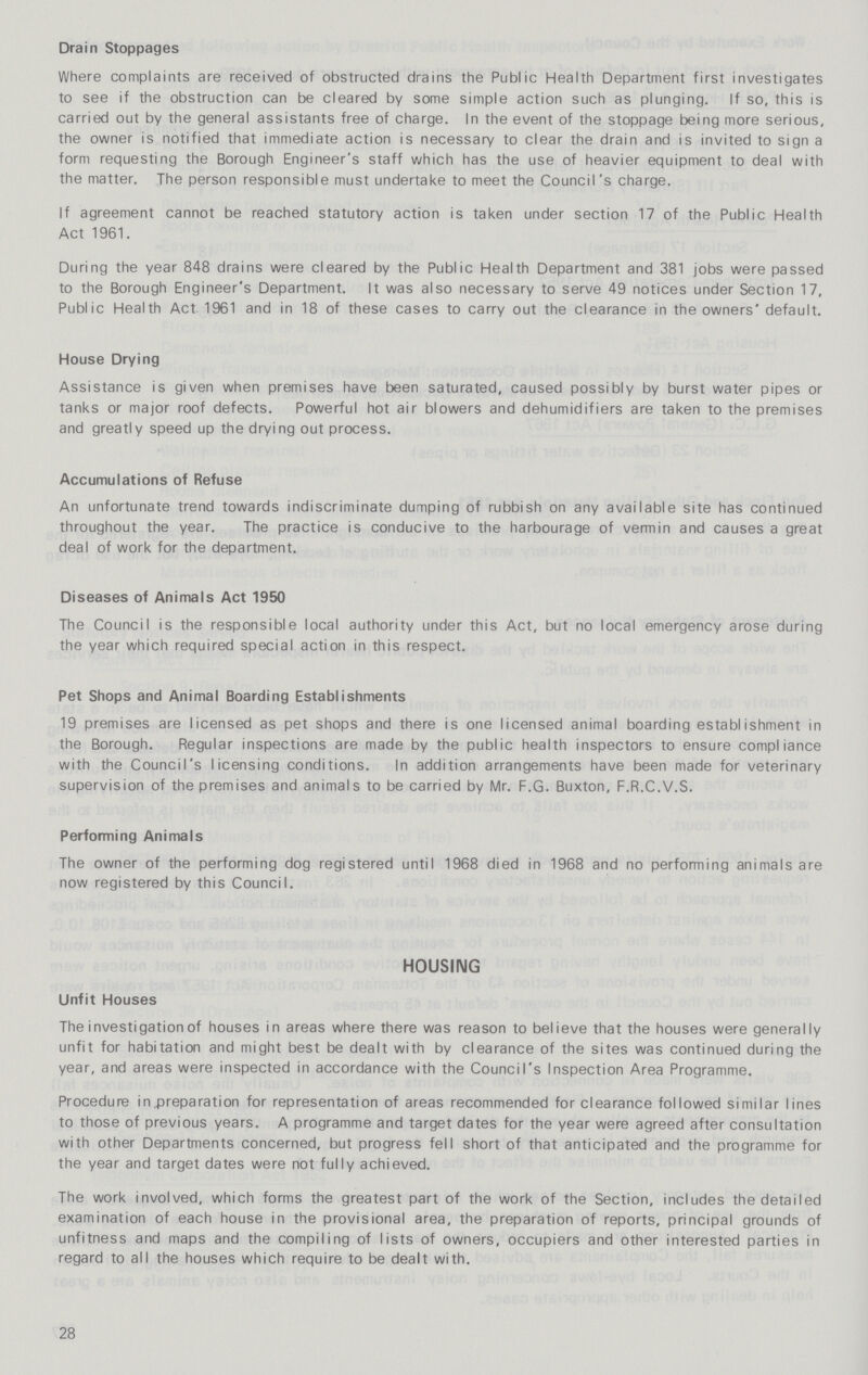 Drain Stoppages Where complaints are received of obstructed drains the Public Health Department first investigates to see if the obstruction can be cleared by some simple action such as plunging. If so, this is carried out by the general assistants free of charge. In the event of the stoppage being more serious, the owner is notified that immediate action is necessary to clear the drain and is invited to sign a form requesting the Borough Engineer's staff which has the use of heavier equipment to deal with the matter. The person responsible must undertake to meet the Council's charge. If agreement cannot be reached statutory action is taken under section 17 of the Public Health Act 1961. During the year 848 drains were cleared by the Public Health Department and 381 jobs were passed to the Borough Engineer's Department. It was also necessary to serve 49 notices under Section 17, Public Health Act. 1961 and in 18 of these cases to carry out the clearance in the owners' default. House Drying Assistance is given when premises have been saturated, caused possibly by burst water pipes or tanks or major roof defects. Powerful hot air blowers and dehumidifiers are taken to the premises and greatly speed up the drying out process. Accumulations of Refuse An unfortunate trend towards indiscriminate dumping of rubbish on any available site has continued throughout the year. The practice is conducive to the harbourage of vermin and causes a great deal of work for the department. Diseases of Animals Act 1950 The Council is the responsible local authority under this Act, but no local emergency arose during the year which required special action in this respect. Pet Shops and Animal Boarding Establishments 19 premises are licensed as pet shops and there is one licensed animal boarding establishment in the Borough. Regular inspections are made by the public health inspectors to ensure compliance with the Council's licensing conditions. In addition arrangements have been made for veterinary supervision of the premises and animals to be carried by Mr. F.G. Buxton, F.R.C.V.S. Performing Animals The owner of the performing dog registered until 1968 died in 1968 and no performing animals are now registered by this Council. HOUSING Unfit Houses The investigation of houses in areas where there was reason to believe that the houses were generally unfit for habitation and might best be dealt with by clearance of the sites was continued during the year, and areas were inspected in accordance with the Council's Inspection Area Programme. Procedure in preparation for representation of areas recommended for clearance followed similar lines to those of previous years. A programme and target dates for the year were agreed after consultation with other Departments concerned, but progress fell short of that anticipated and the programme for the year and target dates were not fully achieved. The work involved, which forms the greatest part of the work of the Section, includes the detailed examination of each house in the provisional area, the preparation of reports, principal grounds of unfitness and maps and the compiling of lists of owners, occupiers and other interested parties in regard to all the houses which require to be dealt with. 28