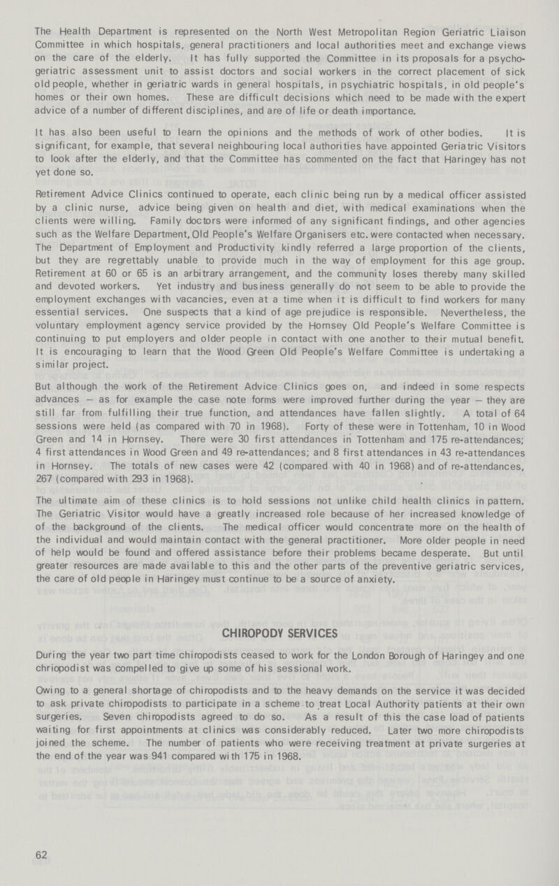 The Health Department is represented on the North West Metropolitan Region Geriatric Liaison Committee in which hospitals, general practitioners and local authorities meet and exchange views on the care of the elderly. It has fully supported the Committee in its proposals for a psycho geriatric assessment unit to assist doctors and social workers in the correct placement of sick old people, whether in geriatric wards in general hospitals, in psychiatric hospitals, in old people's homes or their own homes. These are difficult decisions which need to be made with the expert advice of a number of different disciplines, and are of life or death importance. It has also been useful to learn the opinions and the methods of work of other bodies. It is significant, for example, that several neighbouring local authorities have appointed Geriatric Visitors to look after the elderly, and that the Committee has commented on the fact that Haringey has not yet done so. Retirement Advice Clinics continued to operate, each clinic being run by a medical officer assisted by a clinic nurse, advice being given on health and diet, with medical examinations when the clients were willing. Family doctors were informed of any significant findings, and other agencies such as the Welfare Department,Old People's Welfare Organisers etc. were contacted when necessary. The Department of Employment and Productivity kindly referred a large proportion of the clients, but they are regrettably unable to provide much in the way of employment for this age group. Retirement at 60 or 65 is an arbitrary arrangement, and the community loses thereby many skilled and devoted workers. Yet industry and business generally do not seem to be able to provide the employment exchanges with vacancies, even at a time when it is difficult to find workers for many essential services. One suspects that a kind of age prejudice is responsible. Nevertheless, the voluntary employment agency service provided by the Hornsey Old People's Welfare Committee is continuing to put employers and older people in contact with one another to their mutual benefit. It is encouraging to learn that the Wood Green Old People's Welfare Committee is undertaking a similar project. But although the work of the Retirement Advice Clinics goes on, and indeed in some respects advances — as for example the case note forms were improved further during the year — they are still far from fulfilling their true function, and attendances have fallen slightly. A total of 64 sessions were held (as compared with 70 in 1968). Forty of these were in Tottenham, 10 in Wood Green and 14 in Hornsey. There were 30 first attendances in Tottenham and 175 re-attendances; 4 first attendances in Wood Green and 49 re-attendances; and 8 first attendances in 43 re-attendances in Hornsey. The totals of new cases were 42 (compared with 40 in 1968) and of re-attendances, 267 (compared with 293 in 1968). The ultimate aim of these clinics is to hold sessions not unlike child health clinics in pattern. The Geriatric Visitor would have a greatly increased role because of her increased knowledge of of the background of the clients. The medical officer would concentrate more on the health of the individual and would maintain contact with the general practitioner. More older people in need of help would be found and offered assistance before their problems became desperate. But until greater resources are made available to this and the other parts of the preventive geriatric services, the care of old people in Haringey must continue to be a source of anxiety. CHIROPODY SERVICES During the year two part time chiropodists ceased to work for the London Borough of Haringey and one chriopodist was compelled to give up some of his sessional work. Owing to a general shortage of chiropodists and to the heavy demands on the service it was decided to ask private chiropodists to participate in a scheme to treat Local Authority patients at their own surgeries. Seven chiropodists agreed to do so. As a result of this the case load of patients waiting for first appointments at clinics was considerably reduced. Later two more chiropodists joined the scheme. The number of patients who were receiving treatment at private surgeries at the end of the year was 941 compared with 175 in 1968. 62