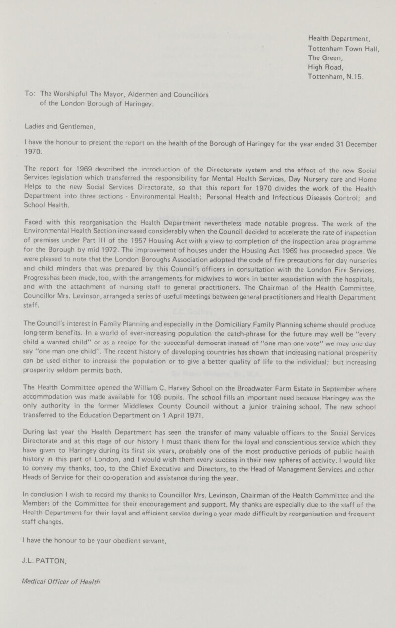 Health Department, Tottenham Town Hall, The Green, High Road, Tottenham, N.15. To: The Worshipful The Mayor, Aldermen and Councillors of the London Borough of Haringey. Ladies and Gentlemen, I have the honour to present the report on the health of the Borough of Haringey for the year ended 31 December 1970. The report for 1969 described the introduction of the Directorate system and the effect of the new Social Services legislation which transferred the responsibility for Mental Health Services, Day Nursery care and Home Helps to the new Social Services Directorate, so that this report for 1970 divides the work of the Health Department into three sections - Environmental Health; Personal Health and Infectious Diseases Control; and School Health. Faced with this reorganisation the Health Department nevertheless made notable progress. The work of the Environmental Health Section increased considerably when the Council decided to accelerate the rate of inspection of premises under Part III of the 1957 Housing Act with a view to completion of the inspection area programme for the Borough by mid 1972. The improvement of houses under the Housing Act 1969 has proceeded apace. We were pleased to note that the London Boroughs Association adopted the code of fire precautions for day nurseries and child minders that was prepared by this Council's officers in consultation with the London Fire Services. Progress has been made, too, with the arrangements for midwives to work in better association with the hospitals, and with the attachment of nursing staff to general practitioners. The Chairman of the Health Committee, Councillor Mrs. Levinson, arranged a series of useful meetings between general practitioners and Health Department staff. The Council's interest in Family Planning and especially in the Domiciliary Family Planning scheme should produce long-term benefits. In a world of ever-increasing population the catch-phrase for the future may well be every child a wanted child or as a recipe for the successful democrat instead of one man one vote we may one day say one man one child. The recent history of developing countries has shown that increasing national prosperity can be used either to increase the population or to give a better quality of life to the individual; but increasing prosperity seldom permits both. The Health Committee opened the William C. Harvey School on the Broadwater Farm Estate in September where accommodation was made available for 108 pupils. The school fills an important need because Haringey was the only authority in the former Middlesex County Council without a junior training school. The new school transferred to the Education Department on 1 April 1971. During last year the Health Department has seen the transfer of many valuable officers to the Social Services Directorate and at this stage of our history I must thank them for the loyal and conscientious service which they have given to Haringey during its first six years, probably one of the most productive periods of public health history in this part of London, and I would wish them every success in their new spheres of activity. I would like to convey my thanks, too, to the Chief Executive and Directors, to the Head of Management Services and other Heads of Service for their co-operation and assistance during the year. In conclusion I wish to record my thanks to Councillor Mrs. Levinson, Chairman of the Health Committee and the Members of the Committee for their encouragement and support. My thanks are especially due to the staff of the Health Department for their loyal and efficient service during a year made difficult by reorganisation and frequent staff changes. I have the honour to be your obedient servant, J.L. PATTON, Medical Officer of Health