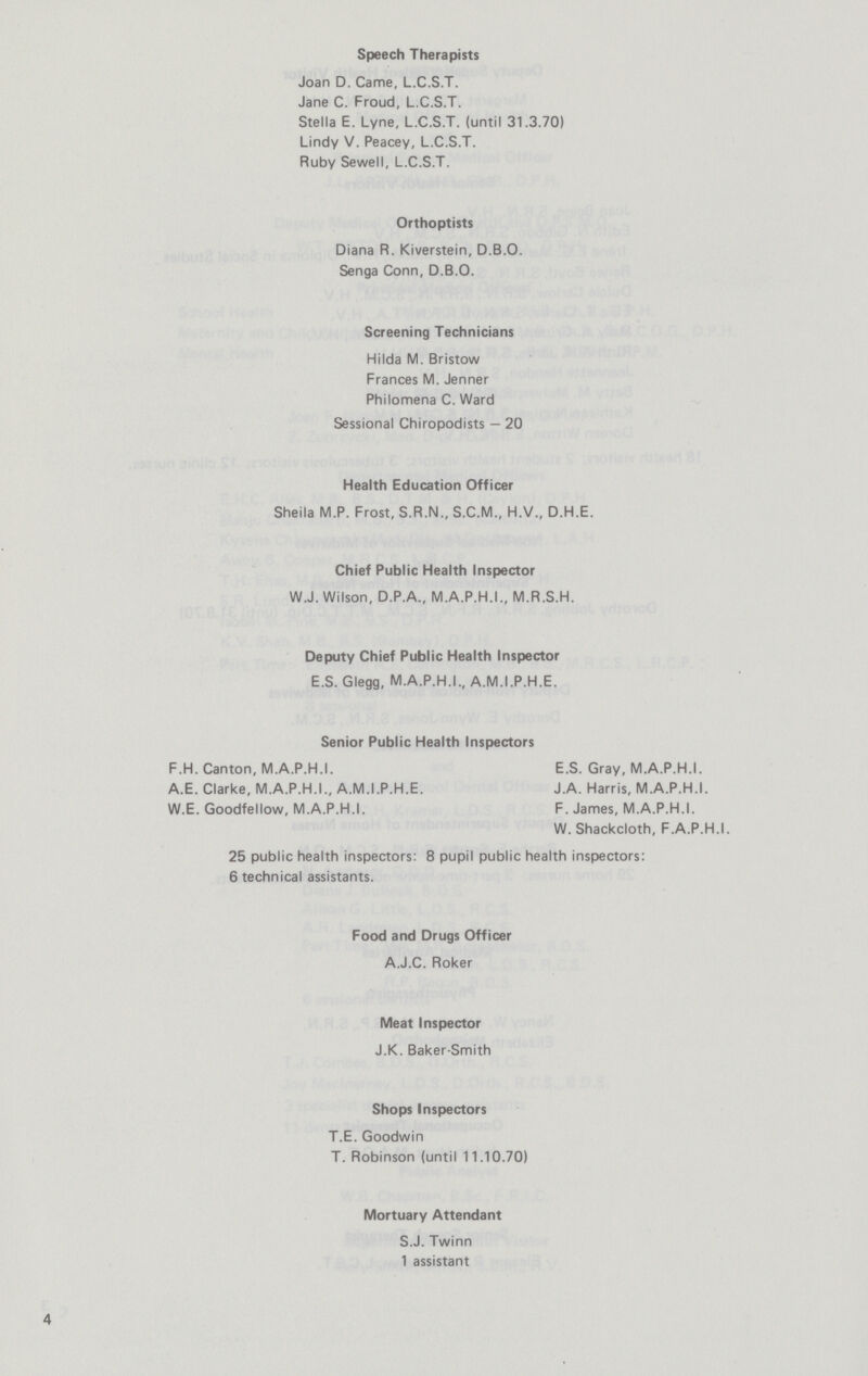 Speech Therapists Joan D. Came, L.C.S.T. Jane C. Froud, L.C.S.T. Stella E. Lyne, L.C.S.T. (until 31.3.70) Lindy V. Peacey, L.C.S.T. Ruby Sewell, L.C.S.T. Orthoptists Diana R. Kiverstein, D.B.O. Senga Conn, D.B.O. Screening Technicians Hilda M. Bristow Frances M. Jenner Philomena C. Ward Sessional Chiropodists — 20 Health Education Officer Sheila M.P. Frost, S.R.N., S.C.M., H.V., D.H.E. Chief Public Health Inspector W.J. Wilson, D.P.A., M.A.P.H.I., M.R.S.H. Deputy Chief Public Health Inspector E.S. Glegg, M.A.P.H.I, A.M.I.P.H.E. Senior Public Health Inspectors F.H. Canton, M.A.P.H.I. E.S. Gray, M.A.P.H.I. A.E. Clarke, M.A.P.H.I., A.M.I.P.H.E. J.A. Harris, M.A.P.H.I. W.E. Goodfellow, M.A.P.H.I. F. James, M.A.P.H.I. W. Shackcloth, F.A.P.H.I. 25 public health inspectors: 8 pupil public health inspectors: 6 technical assistants. Food and Drugs Officer A.J.C. Roker Meat Inspector J.K. Baker-Smith Shops Inspectors T.E. Goodwin T. Robinson (until 11.10.70) Mortuary Attendant S.J. Twinn 1 assistant 4