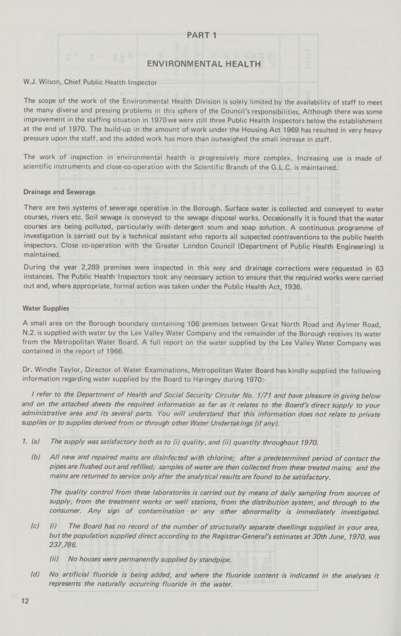 PART 1 ENVIRONMENTAL HEALTH W.J. Wilson, Chief Public Health Inspector The scope of the work of the Environmental Health Division is solely limited by the availability of staff to meet the many diverse and pressing problems in this sphere of the Council's responsibilities. Although there was some improvement in the staffing situation in 1970 we were still three Public Health Inspectors below the establishment at the end of 1970. The build-up in the amount of work under the Housing Act 1969 has resulted in very heavy pressure upon the staff, and the added work has more than outweighed the small increase in staff. The work of inspection in environmental health is progressively more complex. Increasing use is made of scientific instruments and close-co-operation with the Scientific Branch of the G.L.C. is maintained. Drainage and Sewerage There are two systems of sewerage operative in the Borough. Surface water is collected and conveyed to water courses, rivers etc. Soil sewage is conveyed to the sewage disposal works. Occasionally it is found that the water courses are being polluted, particularly with detergent scum and soap solution. A continuous programme of investigation is carried out by a technical assistant who reports all suspected contraventions to the public health inspectors. Close co-operation with the Greater London Council (Department of Public Health Engineering) is maintained. During the year 2,289 premises were inspected in this way and drainage corrections were requested in 63 instances. The Public Health Inspectors took any necessary action to ensure that the required works were carried out and, where appropriate, formal action was taken under the Public Health Act, 1936. Water Supplies A small area on the Borough boundary containing 106 premises between Great North Road and Aylmer Road, N.2. is supplied with water by the Lee Valley Water Company and the remainder of the Borough receives its water from the Metropolitan Water Board. A full report on the water supplied by the Lee Valley Water Company was contained in the report of 1966. Dr. Windle Taylor, Director of Water Examinations, Metropolitan Water Board has kindly supplied the following information regarding water supplied by the Board to Haringey during 1970:- I refer to the Department of Health and Social Security Circular No. 1/71 and have pleasure in giving below and on the attached sheets the required information as far as it relates to the Board's direct supply to your administrative area and its several parts. You will understand that this information does not relate to private supplies or to supplies derived from or through other Water Undertakings (if any). 1. (a) The supply was satisfactory both as to (i) quality, and (ii) quantity throughout 1970. (b) All new and repaired mains are disinfected with chlorine; after a predetermined period of contact the pipes are flushed out and refilled; samples of water are then collected from these treated mains; and the mains are returned to service only after the analytical results are found to be satisfactory. The quality control from these laboratories is carried out by means of daily sampling from sources of supply, from the treatment works or well stations, from the distribution system, and through to the consumer. Any sign of contamination or any other abnormality is immediately investigated. (c) fi) The Board has no record of the number of structurally separate dwellings supplied in your area, but the population supplied direct according to the Registrar-General's estimates at 30th June, 1970, was 237,786. (ii) No houses were permanently supplied by standpipe. (d) No artificial fluoride is being added, and where the fluoride content is indicated in the analyses it represents the naturally occurring fluoride in the water. 12