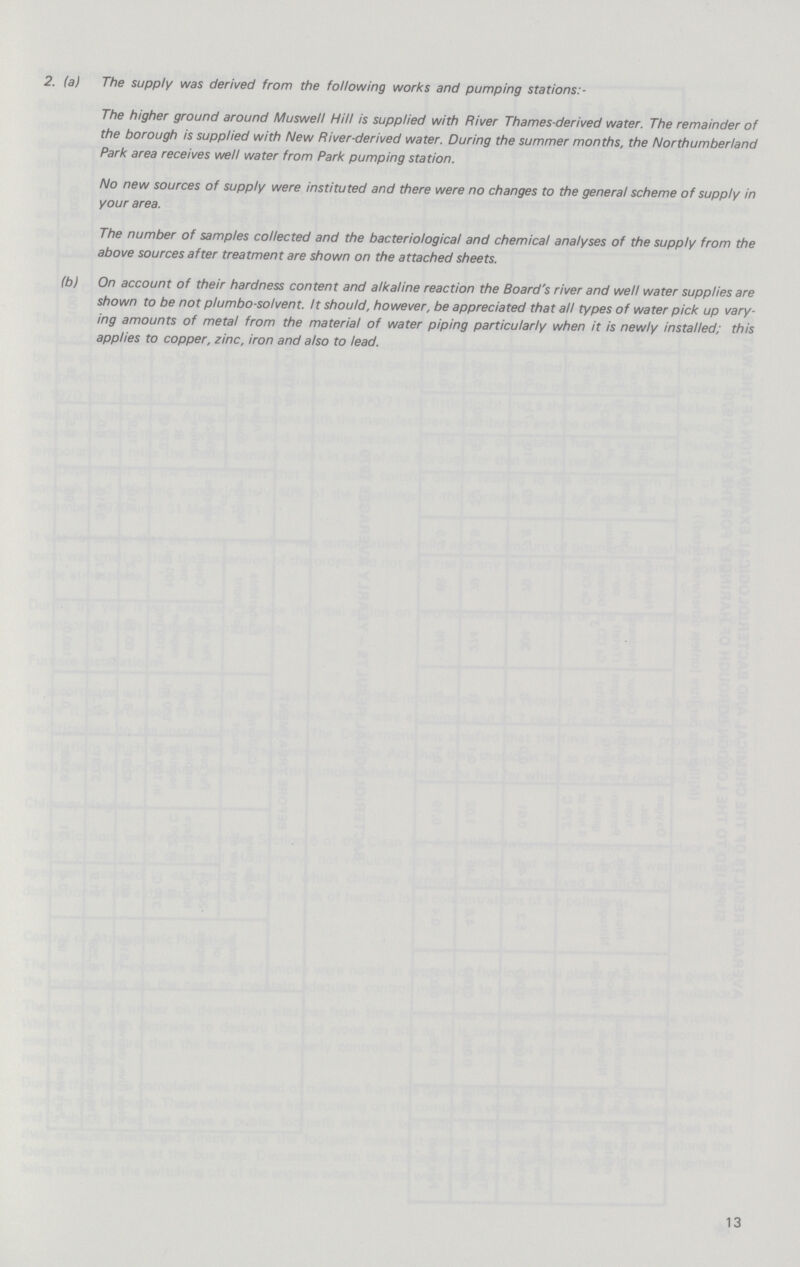 2. (a) The supply was derived from the following works and pumping stations:- The higher ground around Muswell Hill is supplied with River Thames-derived water. The remainder of the borough is supplied with New River-derived water. During the summer months, the Northumberland Park area receives well water from Park pumping station. No new sources of supply were instituted and there were no changes to the general scheme of supply in your area. The number of samples collected and the bacteriological and chemical analyses of the supply from the above sources after treatment are shown on the attached sheets. (b) On account of their hardness content and alkaline reaction the Board's river and well water supplies are shown to be not plumbo-solvent. It should, however, be appreciated that all types of water pick up vary ing amounts of metal from the material of water piping particularly when it is newly installed; this applies to copper, zinc, iron and also to lead. 13