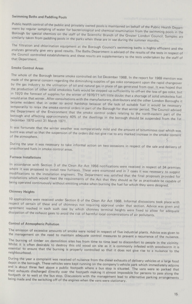 Swimming Baths and Paddling Pools Public health control of the public and privately owned pools is maintained on behalf of the Public Health Depart ment by regular sampling of water for bacteriological and chemical examination from the swimming pools in the Borough by special chemists on the staff of the Scientific Branch of the Greater London Council. Samples are similarly taken from paddling pools in the parks when these are in use during the summer months. The filtration and chlorination equipment at the Borough Council's swimming baths is highly efficient and the analyses generally give very good results. The Baths Department is advised of the results of the tests in respect of the Council controlled establishments and these results are supplementary to the tests undertaken by the staff of that Department. Smoke Control Areas The whole of the Borough became smoke controlled on 1st December 1968. In the report for 1969 mention was made of the general concern regarding the diminishing supplies of gas coke consequent upon the rapid changeover by the gas industry to the utilisation of oil and natural gas in place of gas generated from coal. It was hoped that the production of other solid smokeless fuels would be stepped up sufficiently to off-set the loss of gas coke, but in 1970 the forecast of supplies for the winter of 1970/71 left little doubt that a shortage of solid smokeless fuel would arise that winter. After consultations with the manufacturers, distributors and the other London Boroughs it became evident that in order to avoid hardship because of the lack of suitable fuel it would be necessary temporarily to relax the smoke control orders in part of the Borough for that winter period. The Council advised the Department of the Environment that the smoke control orders relating to the north-eastern part of the borough and affecting approximately 40% of the dwellings in the borough should be suspended from the 1st December 1970 until 31 March 1971. It was fortunate that the winter weather was comparatively mild and the amount of bituminous coal which was burnt was small so that the suspension of the orders did not give rise to any marked increase in the smoke content of the atmosphere. During the year it was necessary to take informal action on two occasions in respect of the sale and delivery of unauthorised fuels in smoke control areas. Furnace Installations In accordance with Section 3 of the Clean Air Act 1956 notifications were received in respect of 34 premises where it was proposed to install new furnaces. These were examined and in 7 cases it was necessary to suggest modifications to the installation engineers. The Department was satisfied that the final proposals provided for installations which would meet the requirements of the Act that they should as far as practicable be capable of being operated continuously without emitting smoke when burning the fuel for which they were designed. Chimney Heights 10 applications were received under Section 6 of the Clean Air Act 1968. Informal discussions took place with respect of certain of these and of chimneys not requiring approval under that section. Advice was given and agreement reached in each such case by which chimney terminal heights were fixed to allow for adequate dissipation of the exhaust gases to avoid the risk of harmful local concentrations of air pollutants. Control of Atmospheric Pollution The emission of excessive amounts of smoke were noted in respect of five industrial plants. Advice was given to the management on the need to maintain adequate control measures to prevent a recurrence of the nuisance. The burning of timber on demolition sites has from time to time lead to discomfort to people in the vicinity. Whilst it is often desirable to destroy this old wood on site as it is commonly infested with woodworm it is essential to ensure that the burning is properly controlled so that it does not give rise to a nuisance to the neighbourhood. During the year a complaint was received of nuisance from the diesel exhausts of delivery vehicles at a large food depot in the borough. These vehicles were kept running on the company's vehicle park which immediately adjoins and is about three feet above a public footpath where a bus stop is situated. The vans were so parked that their exhausts discharged directly over the footpath making it almost impossible for persons to pass along the footpath or to wait at the bus stop. Discussions with the management lead to alternative parking arrangements being made and the switching off of the engines when the vans were stationary. 15