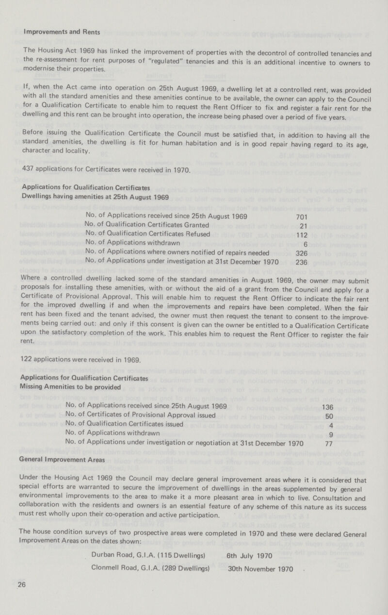 Improvements and Rents The Housing Act 1969 has linked the improvement of properties with the decontrol of controlled tenancies and the re-assessment for rent purposes of regulated tenancies and this is an additional incentive to owners to modernise their properties. If, when the Act came into operation on 25th August 1969, a dwelling let at a controlled rent, was provided with all the standard amenities and these amenities continue to be available, the owner can apply to the Council for a Qualification Certificate to enable him to request the Rent Officer to fix and register a fair rent for the dwelling and this rent can be brought into operation, the increase being phased over a period of five years. Before issuing the Qualification Certificate the Council must be satisfied that, in addition to having all the standard amenities, the dwelling is fit for human habitation and is in good repair having regard to its age, character and locality. 437 applications for Certificates were received in 1970. Applications for Qualification Certificates Dwellings having amenities at 25th August 1969 No. of Applications received since 25th August 1969 701 No. of Qualification Certificates Granted 21 No. of Qualification Certificates Refused 112 No. of Applications withdrawn 6 No. of Applications where owners notified of repairs needed 326 No. of Applications under investigation at 31st December 1970 236 Where a controlled dwelling lacked some of the standard amenities in August 1969, the owner may submit proposals for installing these amenities, with or without the aid of a grant from the Council and apply for a Certificate of Provisional Approval. This will enable him to request the Rent Officer to indicate the fair rent for the improved dwelling if and when the improvements and repairs have been completed. When the fair rent has been fixed and the tenant advised, the owner must then request the tenant to consent to the improve ments being carried out: and only if this consent is given can the owner be entitled to a Qualification Certificate upon the satisfactory completion of the work. This enables him to request the Rent Officer to register the fair rent. 122 applications were received in 1969. Applications for Qualification Certificates Missing Amenities to be provided No. of Applications received since 25th August 1969 136 No. of Certificates of Provisional Approval issued 50 No. of Qualification Certificates issued 4 No. of Applications withdrawn 9 No. of Applications under investigation or negotiation at 31st December 1970 77 General Improvement Areas Under the Housing Act 1969 the Council may declare general improvement areas where it is considered that special efforts are warranted to secure the improvement of dwellings in the areas supplemented by general environmental improvements to the area to make it a more pleasant area in which to live. Consultation and collaboration with the residents and owners is an essential feature of any scheme of this nature as its success must rest wholly upon their co-operation and active participation. The house condition surveys of two prospective areas were completed in 1970 and these were declared General Improvement Areas on the dates shown: Durban Road, G.I.A. (115 Dwellings) 6th July 1970 Clonmell Road, G.I.A. (289 Dwellings) 30th November 1970 26