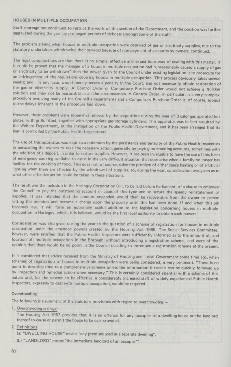 HOUSES IN MULTIPLE OCCUPATION Staff shortage has continued to restrict the work of this section of the Department, and the position was further aggravated during the year by prolonged periods of sickness amongst some of the staff. The problem arising when houses in multiple occupation were deprived of gas or electricity supplies, due to the statutory undertakers withdrawing their services because of non-payment of accounts by owners, continued. The legal complications are that there is no simple, effective and expeditious way of dealing with this matter. If it could be proved that the manager of a house in multiple occupation had unreasonably caused a supply of gas or electricity to be withdrawn then the power given to the Council under existing legislation is to prosecute for an infringement of the regulations covering houses in multiple occupation. This process obviously takes several weeks; and, in any case, would merely secure a penalty in the Court, and not necessarily obtain restoration of the gas or electricity supply. A Control Order or Compulsory Purchase Order would not achieve a quicker solution and may not be reasonable in all the circumstances. A Control Order, in particular, is a very complex procedure involving many of the Council's departments and a Compulsory Purchase Order is, of course, subject to the delays inherent in the procedure laid down. However, these problems were somewhat relieved by the acquisition during the year of 3 calor gas operated hot plates, with grills fitted, together with appropriate gas storage cylinders. This apparatus was in fact required by the Welfare Department, at the instigation of the Public Health Department, and it has been arranged that its loan is controlled by the Public Health Inspectorate. The use of this apparatus was kept to a minimum by the persistence and tenacity of the Public Health Inspectors in persuading the owners to take the necessary action, generally by paying outstanding accounts, sometimes with the addition of a deposit, in order to restore supplies. However, it has been invaluable to have the use of this form of emergency cooking available to assist in the very difficult situation that does arise when a family no longer has facility for the cooking of food. This does not, of course, solve the problem of either space heating or of artificial lighting when these are affected by the withdrawal of supplies; so, during the year, consideration was given as to what other effective action could be taken in these situations. The result was the inclusion in the Haringey Corporation Bill, to be laid before Parliament, of a clause to empower the Council to pay the outstanding account in cases of this type and so secure the speedy reinstatement of supplies. It was intended that the amount expended would then be recoverable from the owner or person letting the premises and become a charge upon the property until this had been done. If and when this bill becomes law, it will form an extremely useful addition to the legislation concerning houses in multiple occupation in Haringey, which, it is believed, would be the first local authority to obtain such powers. Consideration was also given during the year to the question of a scheme of registration for houses in multiple occupation under the amended powers created by the Housing Act 1969. The Social Services Committee, however, were satisfied that the Public Health Inspectors were sufficiently informed as to the amount of, and location of, multiple occupation in the Borough without introducing a registration scheme, and were of the opinion that there would be no point in the Council deciding to introduce a registration scheme at the present. It is considered that advice received from the Ministry of Housing and Local Government some time ago, when schemes of registration of houses in multiple occupation were being considered, is very pertinent. There is no point in devoting time to a comprehensive scheme unless the information it reveals can be quickly followed up by inspection and remedial action when necessary. This is certainly considered essential with a scheme of this nature and, for the scheme to be effective, a considerably increased staff of widely experienced Public Health Inspectors, expressly to deal with multiple occupation, would be required. Overcrowding The following is a summary of the statutory provisions with regard to overcrowding: — 1. Overcrowding is illegal The Housing Act 1957 provides that it is an offence for any occupier of a dwelling-house or the landlord thereof to cause or permit the house to be over-crowded. 2. Definitions (a) DWELLING-HOUSE means any premises used as a separate dwelling. (b) LANDLORD means the immediate landlord of an occupier' 30