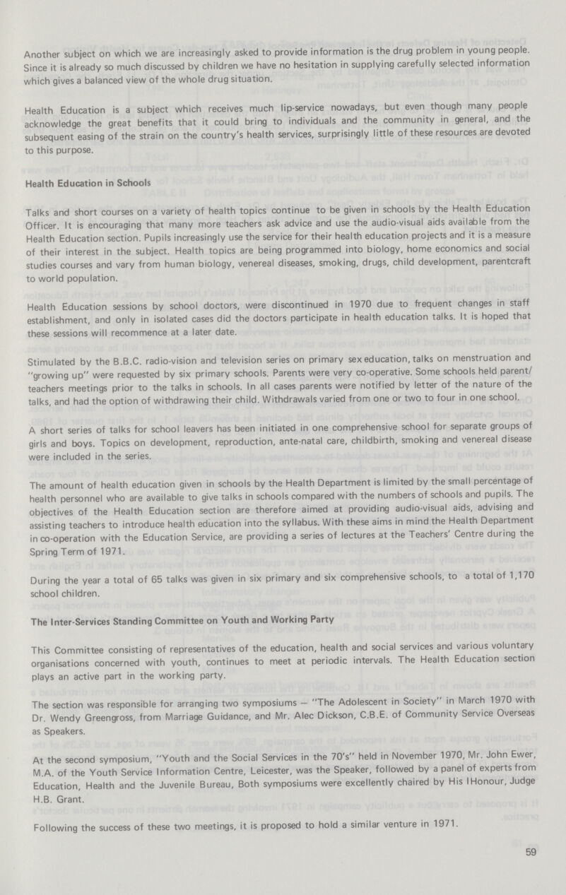 Another subject on which we are increasingly asked to provide information is the drug problem in young people. Since it is already so much discussed by children we have no hesitation in supplying carefully selected information which gives a balanced view of the whole drug situation. Health Education is a subject which receives much lip-service nowadays, but even though many people acknowledge the great benefits that it could bring to individuals and the community in general, and the subsequent easing of the strain on the country's health services, surprisingly little of these resources are devoted to this purpose. Health Education in Schools Talks and short courses on a variety of health topics continue to be given in schools by the Health Education Officer. It is encouraging that many more teachers ask advice and use the audio-visual aids available from the Health Education section. Pupils increasingly use the service for their health education projects and it is a measure of their interest in the subject. Health topics are being programmed into biology, home economics and social studies courses and vary from human biology, venereal diseases, smoking, drugs, child development, parentcraft to world population. Health Education sessions by school doctors, were discontinued in 1970 due to frequent changes in staff establishment, and only in isolated cases did the doctors participate in health education talks. It is hoped that these sessions will recommence at a later date. Stimulated by the B.B.C. radio-vision and television series on primary sex education, talks on menstruation and growing up were requested by six primary schools. Parents were very co-operative. Some schools held parent/ teachers meetings prior to the talks in schools. In all cases parents were notified by letter of the nature of the talks, and had the option of withdrawing their child. Withdrawals varied from one or two to four in one school. A short series of talks for school leavers has been initiated in one comprehensive school for separate groups of girls and boys. Topics on development, reproduction, ante-natal care, childbirth, smoking and venereal disease were included in the series. The amount of health education given in schools by the Health Department is limited by the small percentage of health personnel who are available to give talks in schools compared with the numbers of schools and pupils. The objectives of the Health Education section are therefore aimed at providing audio-visual aids, advising and assisting teachers to introduce health education into the syllabus. With these aims in mind the Health Department in co-operation with the Education Service, are providing a series of lectures at the Teachers' Centre during the Spring Term of 1971. During the year a total of 65 talks was given in six primary and six comprehensive schools, to a total of 1,170 school children. The Inter-Services Standing Committee on Youth and Working Party This Committee consisting of representatives of the education, health and social services and various voluntary organisations concerned with youth, continues to meet at periodic intervals. The Health Education section plays an active part in the working party. The section was responsible for arranging two symposiums — The Adolescent in Society in March 1970 with Dr. Wendy Greengross, from Marriage Guidance, and Mr. Alec Dickson, C.B.E. of Community Service Overseas as Speakers. At the second symposium, Youth and the Social Services in the 70's held in November 1970, Mr. John Ewer, M.A. of the Youth Service Information Centre, Leicester, was the Speaker, followed by a panel of experts from Education, Health and the Juvenile Bureau, Both symposiums were excellently chaired by His I Honour, Judge H.B. Grant. Following the success of these two meetings, it is proposed to hold a similar venture in 1971. 59
