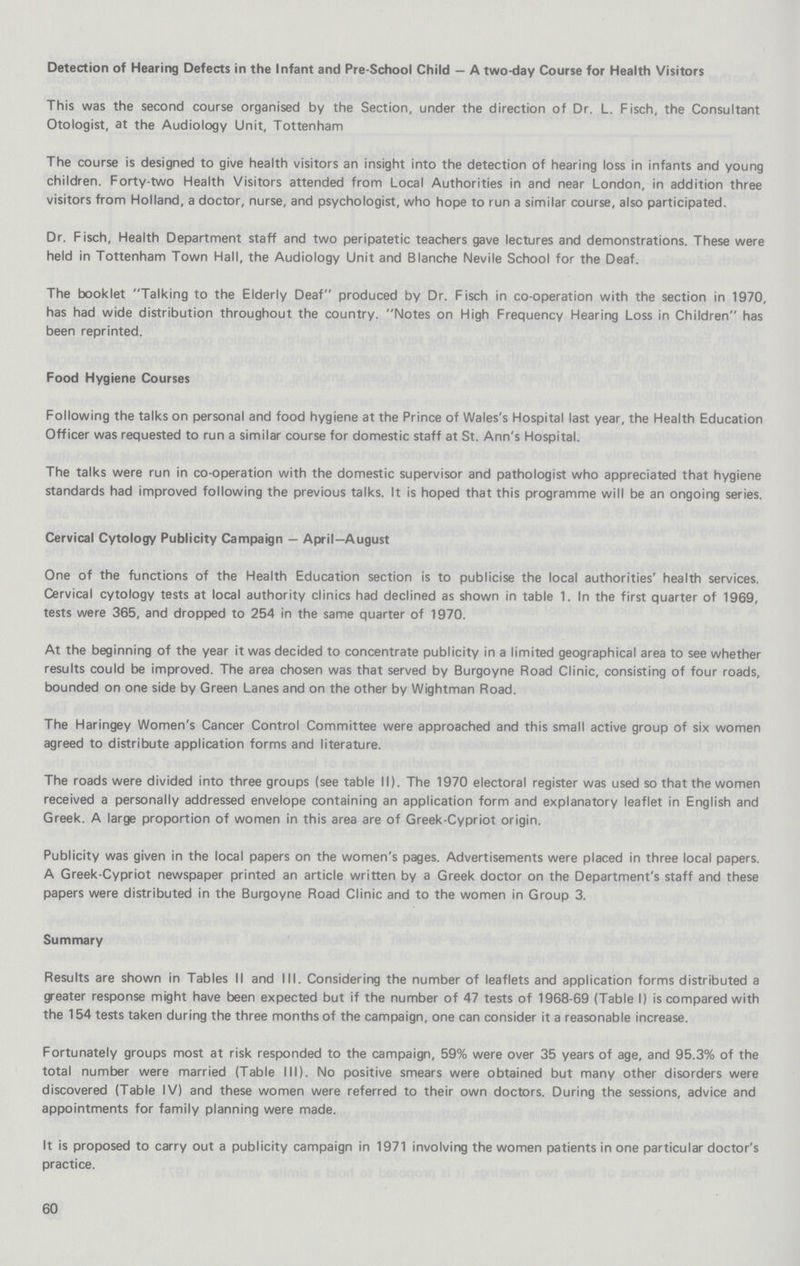 Detection of Hearing Defects in the Infant and Pre-School Child — A two-day Course for Health Visitors This was the second course organised by the Section, under the direction of Dr. L. Fisch, the Consultant Otologist, at the Audiology Unit, Tottenham The course is designed to give health visitors an insight into the detection of hearing loss in infants and young children. Forty-two Health Visitors attended from Local Authorities in and near London, in addition three visitors from Holland, a doctor, nurse, and psychologist, who hope to run a similar course, also participated. Dr. Fisch, Health Department staff and two peripatetic teachers gave lectures and demonstrations. These were held in Tottenham Town Hall, the Audiology Unit and Blanche Nevile School for the Deaf. The booklet Talking to the Elderly Deaf produced by Dr. Fisch in co-operation with the section in 1970, has had wide distribution throughout the country. Notes on High Frequency Hearing Loss in Children has been reprinted. Food Hygiene Courses Following the talks on personal and food hygiene at the Prince of Wales's Hospital last year, the Health Education Officer was requested to run a similar course for domestic staff at St. Ann's Hospital. The talks were run in co-operation with the domestic supervisor and pathologist who appreciated that hygiene standards had improved following the previous talks. It is hoped that this programme will be an ongoing series. Cervical Cytology Publicity Campaign — April—August One of the functions of the Health Education section is to publicise the local authorities' health services. Cervical cytology tests at local authority clinics had declined as shown in table 1. In the first quarter of 1969, tests were 365, and dropped to 254 in the same quarter of 1970. At the beginning of the year it was decided to concentrate publicity in a limited geographical area to see whether results could be improved. The area chosen was that served by Burgoyne Road Clinic, consisting of four roads, bounded on one side by Green Lanes and on the other by Wightman Road. The Haringey Women's Cancer Control Committee were approached and this small active group of six women agreed to distribute application forms and literature. The roads were divided into three groups (see table II). The 1970 electoral register was used so that the women received a personally addressed envelope containing an application form and explanatory leaflet in English and Greek. A large proportion of women in this area are of Greek-Cypriot origin. Publicity was given in the local papers on the women's pages. Advertisements were placed in three local papers. A Greek-Cypriot newspaper printed an article written by a Greek doctor on the Department's staff and these papers were distributed in the Burgoyne Road Clinic and to the women in Group 3. Summary Results are shown in Tables II and III. Considering the number of leaflets and application forms distributed a greater response might have been expected but if the number of 47 tests of 1968-69 (Table I) is compared with the 154 tests taken during the three months of the campaign, one can consider it a reasonable increase. Fortunately groups most at risk responded to the campaign, 59% were over 35 years of age, and 95.3% of the total number were married (Table III). No positive smears were obtained but many other disorders were discovered (Table IV) and these women were referred to their own doctors. During the sessions, advice and appointments for family planning were made. It is proposed to carry out a publicity campaign in 1971 involving the women patients in one particular doctor's practice. 60