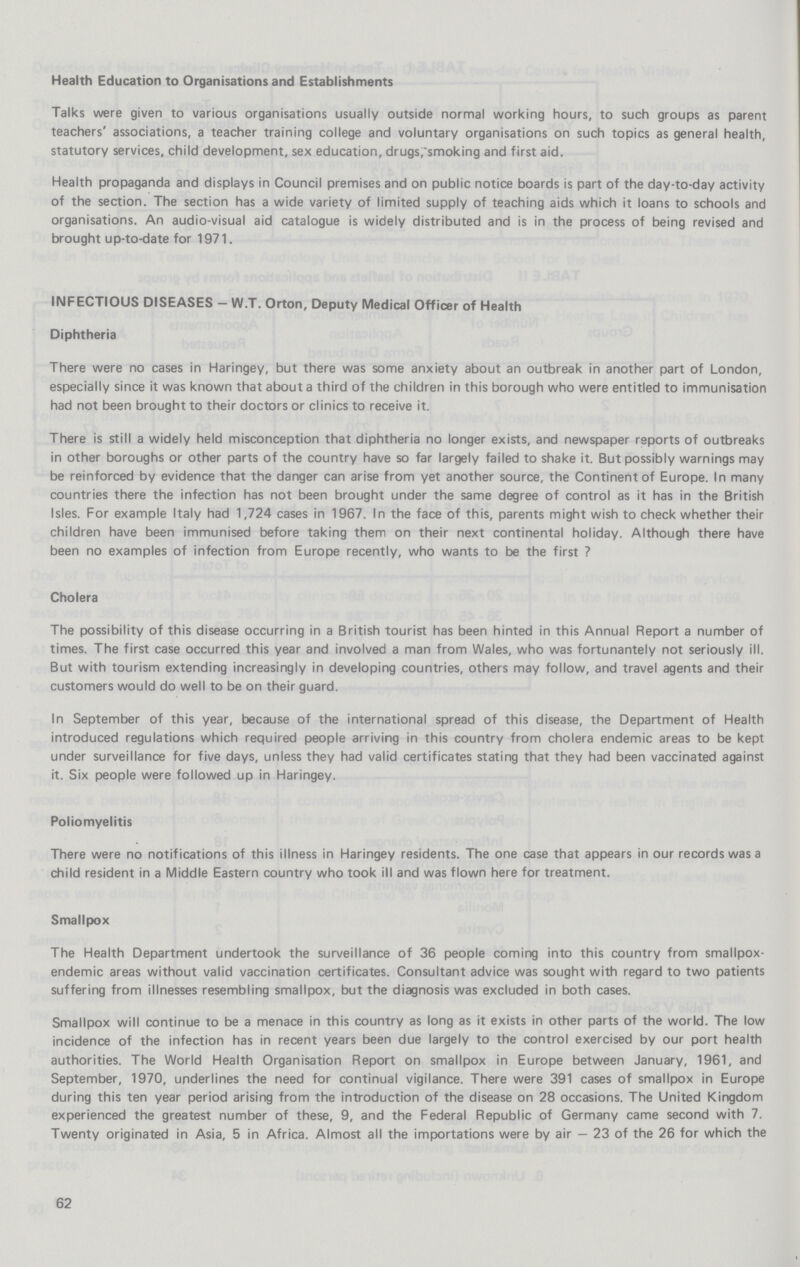 Health Education to Organisations and Establishments Talks were given to various organisations usually outside normal working hours, to such groups as parent teachers' associations, a teacher training college and voluntary organisations on such topics as general health, statutory services, child development, sex education, drugs,~smoking and first aid. Health propaganda and displays in Council premises and on public notice boards is part of the day-to-day activity of the section. The section has a wide variety of limited supply of teaching aids which it loans to schools and organisations. An audio-visual aid catalogue is widely distributed and is in the process of being revised and brought up-to-date for 1971. INFECTIOUS DISEASES - W.T. Orton, Deputy Medical Officer of Health Diphtheria There were no cases in Haringey, but there was some anxiety about an outbreak in another part of London, especially since it was known that about a third of the children in this borough who were entitled to immunisation had not been brought to their doctors or clinics to receive it. There is still a widely held misconception that diphtheria no longer exists, and newspaper reports of outbreaks in other boroughs or other parts of the country have so far largely failed to shake it. But possibly warnings may be reinforced by evidence that the danger can arise from yet another source, the Continent of Europe. In many countries there the infection has not been brought under the same degree of control as it has in the British Isles. For example Italy had 1,724 cases in 1967. In the face of this, parents might wish to check whether their children have been immunised before taking them on their next continental holiday. Although there have been no examples of infection from Europe recently, who wants to be the first ? Cholera The possibility of this disease occurring in a British tourist has been hinted in this Annual Report a number of times. The first case occurred this year and involved a man from Wales, who was fortunantely not seriously ill. But with tourism extending increasingly in developing countries, others may follow, and travel agents and their customers would do well to be on their guard. In September of this year, because of the international spread of this disease, the Department of Health introduced regulations which required people arriving in this country from cholera endemic areas to be kept under surveillance for five days, unless they had valid certificates stating that they had been vaccinated against it. Six people were followed up in Haringey. Poliomyelitis There were no notifications of this illness in Haringey residents. The one case that appears in our records was a child resident in a Middle Eastern country who took ill and was flown here for treatment. Smallpox The Health Department undertook the surveillance of 36 people coming into this country from smallpox endemic areas without valid vaccination certificates. Consultant advice was sought with regard to two patients suffering from illnesses resembling smallpox, but the diagnosis was excluded in both cases. Smallpox will continue to be a menace in this country as long as it exists in other parts of the world. The low incidence of the infection has in recent years been due largely to the control exercised by our port health authorities. The World Health Organisation Report on smallpox in Europe between January, 1961, and September, 1970, underlines the need for continual vigilance. There were 391 cases of smallpox in Europe during this ten year period arising from the introduction of the disease on 28 occasions. The United Kingdom experienced the greatest number of these, 9, and the Federal Republic of Germany came second with 7. Twenty originated in Asia, 5 in Africa. Almost all the importations were by air — 23 of the 26 for which the 62