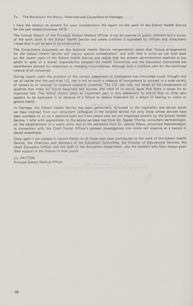 To The Worshipful the Mayor, Aldermen and Councillors of Haringey I have the honour to present for your consideration the report on the work of the School Health Service for the year ended December 1970. The Annual Report of the Principal School Medical Officer is not an exercise in public relations but a survey of the work done in the School Health Service and where criticism is expressed by officers and consultants I hope that it will be seen to be constructive. The Consultative Document on the National Health Service reorganisation states that future arrangements for the School Health Service will require special consideration and with that in mind we can look back on the recent years of the School Health Service and realise that the present administrative machine is one which in spite of a shared responsibility between the Health Committee and the Education Committee has nevertheless allowed for adaptation to changing circumstances, although such a machine calls for the continued interest of all concerned. During recent years the problem of the correct assessment of intelligence has stimulated much thought and we all realise that the well-tried I.Q. test is not so much a measure of competence to succeed in a wide variety of careers as an attempt to measure academic potential. The I.Q. test may not reveal all the combination of qualities that make for future happiness and success, and most of us would agree that there is scope for an improved test. The school doctor plays an important part in this assessment to ensure that no child who appears to be backward is so because of a failure to receive treatment for a defect of hearing or vision or general health. In Haringey the School Health Service has been particularly fortunate in the inspiration and advice which we have received from our consultant colleagues in the hospital service not only those whose services have been available to us on a sessional basis but from others who are not employed directly by the School Health Service. I refer with appreciation to the advice we have had from Dr. Napier Thorne, consultant dermatologist, on the establishment of a warts clinic and to the assistance from Dr. Jeanne Reeve, consultant haematologist, in connection with the Chief Dental Officer's pioneer investigations into sickle cell anaemia as a hazard in dental anaesthesia. Once again I am pleased to record thanks to all those who have contributed to the work of the School Health Service, the Chairman and Members of the Education Committee, the Director of Educational Services, the Chief Education Officer and the staff of the Education Department, and the teachers who have always given their support in the interest of their pupils. J.L. PATTON Principal School Medical Officer. 68