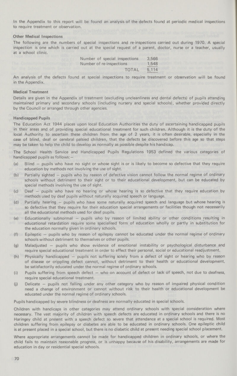 In the Appendix to this report will be found an analysis of the defects found at periodic medical inspections to require treatment or observation. Other Medical Inspections The following are the numbers of special inspections and re-inspections carried out during 1970. A special inspection is one which is carried out at the special request of a parent, doctor, nurse or a teacher, usually at a school clinic. Number of special inspections 3,566 Number of re-inspections 1,548 TOTAL 5,114 An analysis of the defects found at special inspections to require treatment or observation will be found in the Appendix. Medical Treatment Details are given in the Appendix of treatment (excluding uncleanliness and dental defects) of pupils attending maintained primary and secondary schools (including nursery and special schools), whether provided directly by the Council or arranged through other agencies. Handicapped Pupils The Education Act 1944 places upon local Education Authorities the duty of ascertaining handicapped pupils in their areas and of providing special educational treatment for such children. Although it is the duty of the local Authority to ascertain these children from the age of 2 years, it is often desirable, especially in the case of blind, deaf or cerebral palsied children, that the defects be discovered before this age so that steps may be taken to help the child to develop as normally as possible despite his handicap. The School Health Service and Handicapped Pupils Regulations 1953 defined the various categories of handicapped pupils as follows: — (a) Blind — pupils who have no sight or whose sight is or is likely to become so defective that they require education by methods not involving the use of sight. (b) Partially sighted — pupils who by reason of defective vision cannot follow the normal regime of ordinary schools without detriment to their sight or to their educational development, but can be educated by special methods involving the use of sight. (c) Deaf — pupils who have no hearing or whose hearing is so defective that they require education by methods used by deaf pupils without naturally acquired speech or language. (d) Partially hearing — pupils who have some naturally acquired speech and language but whose hearing is so defective that they require for their education special arrangements or facilities though not necessarily all the educational methods used for deaf pupils. (e) Educationally subnormal — pupils who by reason of limited ability or other conditions resulting in educational retardation require some specialised form of education wholly or partly in substitution for the education normally given in ordinary schools. (f) Epileptic — pupils who by reason of epilepsy cannot be educated under the normal regime of ordinary schools without detriment to themselves or other pupils. (g) Maladjusted — pupils who show evidence of emotional instability or psychological disturbance and require special educational treatment in order to effect their personal, social or educational readjustment. (h) Physically handicapped — pupils not suffering solely from a defect of sight or hearing who by reason of disease or crippling defect cannot, without detriment to their health or educational development, be satisfactorily educated under the normal regime of ordinary schools. (i) Pupils suffering from speech defect — who on account of defect or lack of speech, not due to deafness, require special educational treatment. (j) Delicate — pupils not falling under any other category who by reason of impaired physical condition need a change of environment or cannot without risk to their health or educational development be educated under the normal regime of ordinary schools. Pupils handicapped by severe blindness or deafness are normally educated in special schools. Children with handicaps in other categories may attend ordinary schools with special consideration where necessary. The vast majority of children with speech defects are educated in ordinary schools and there is no Haringey child at present with a speech defect so severe that attendance at a special school is required. Most children suffering from epilepsy or diabetes are able to be educated in ordinary schools. One epileptic child is at present placed in a special school, but there is no diabetic child at present needing special school placement. Where appropriate arrangements cannot be made for handicapped children in ordinary schools, or where the child fails to maintain reasonable progress, or is unhappy because of his disability, arrangements are made for education in day or residential special schools. 70