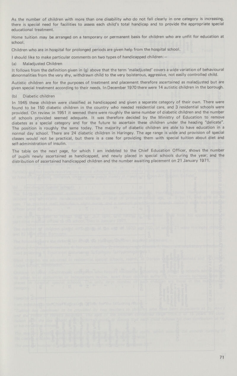 As the number of children with more than one disability who do not fall clearly in one category is increasing, there is special need for facilities to assess each child's total handicap and to provide the appropriate special educational treatment. Home tuition may be arranged on a temporary or permanent basis for children who are unfit for education at school. Children who are in hospital for prolonged periods are given help from the hospital school. I should like to make particular comments on two types of handicapped children: — (a) Maladjusted Children It follows from the definition given in (g) above that the term 'maladjusted' covers a wide variation of behavioural abnormalities from the very shy, withdrawn child to the very boisterous, aggressive, not easily controlled child. Autistic children are for the purposes of treatment and placement therefore ascertained as maladjusted but are given special treatment according to their needs. In December 1970 there were 14 autistic children in the borough. (b) Diabetic children In 1945 these children were classified as handicapped and given a separate category of their own. There were found to be 150 diabetic children in the country who needed residential care, and 3 residential schools were provided. On review in 1951 it seemed there were roughly the same number of diabetic children and the number of schools provided seemed adequate. It was therefore decided by the Ministry of Education to remove diabetes as a special category and for the future to ascertain these children under the heading delicate. The position is roughly the same today. The majority of diabetic children are able to have education in a normal day school. There are 24 diabetic children in Haringey. The age range is wide and provision of special classes would not be practical, but there is a case for providing them with special tuition about diet and self-administration of insulin. The table on the next page, for which I am indebted to the Chief Education Officer, shows the number of pupils newly ascertained as handicapped, and newly placed in special schools during the year; and the distribution of ascertained handicapped children and the number awaiting placement on 21 January 1971. 71