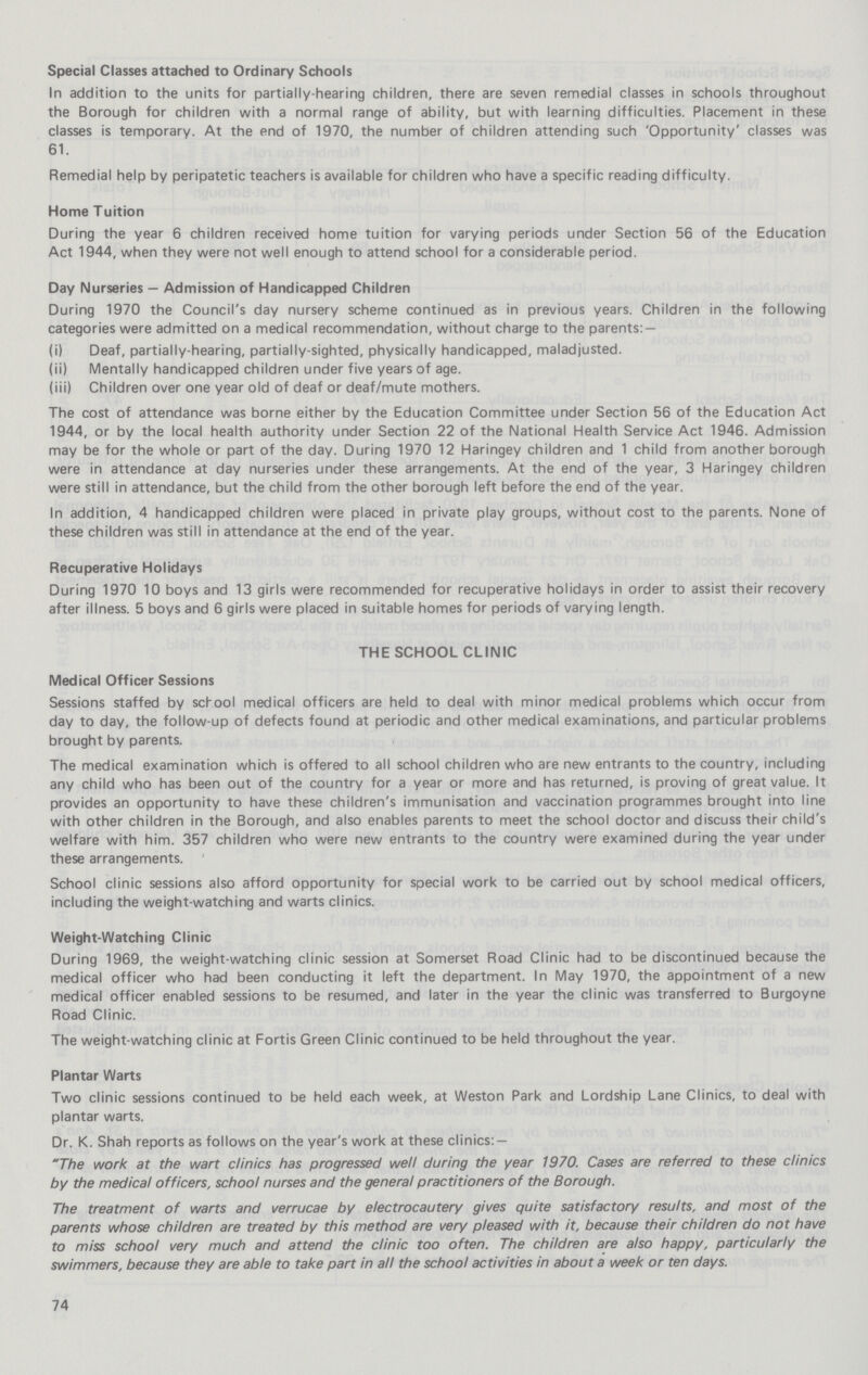 Special Classes attached to Ordinary Schools In addition to the units for partially-hearing children, there are seven remedial classes in schools throughout the Borough for children with a normal range of ability, but with learning difficulties. Placement in these classes is temporary. At the end of 1970, the number of children attending such 'Opportunity' classes was 61. Remedial help by peripatetic teachers is available for children who have a specific reading difficulty. Home Tuition During the year 6 children received home tuition for varying periods under Section 56 of the Education Act 1944, when they were not well enough to attend school for a considerable period. Day Nurseries — Admission of Handicapped Children During 1970 the Council's day nursery scheme continued as in previous years. Children in the following categories were admitted on a medical recommendation, without charge to the parents:— (i) Deaf, partially-hearing, partially-sighted, physically handicapped, maladjusted. (ii) Mentally handicapped children under five years of age. (iii) Children over one year old of deaf or deaf/mute mothers. The cost of attendance was borne either by the Education Committee under Section 56 of the Education Act 1944, or by the local health authority under Section 22 of the National Health Service Act 1946. Admission may be for the whole or part of the day. During 1970 12 Haringey children and 1 child from another borough were in attendance at day nurseries under these arrangements. At the end of the year, 3 Haringey children were still in attendance, but the child from the other borough left before the end of the year. In addition, 4 handicapped children were placed in private play groups, without cost to the parents. None of these children was still in attendance at the end of the year. Recuperative Holidays During 1970 10 boys and 13 girls were recommended for recuperative holidays in order to assist their recovery after illness. 5 boys and 6 girls were placed in suitable homes for periods of varying length. THE SCHOOL CLINIC Medical Officer Sessions Sessions staffed by school medical officers are held to deal with minor medical problems which occur from day to day, the follow-up of defects found at periodic and other medical examinations, and particular problems brought by parents. The medical examination which is offered to all school children who are new entrants to the country, including any child who has been out of the country for a year or more and has returned, is proving of great value. It provides an opportunity to have these children's immunisation and vaccination programmes brought into line with other children in the Borough, and also enables parents to meet the school doctor and discuss their child's welfare with him. 357 children who were new entrants to the country were examined during the year under these arrangements. School clinic sessions also afford opportunity for special work to be carried out by school medical officers, including the weight-watching and warts clinics. Weight-Watching Clinic During 1969, the weight-watching clinic session at Somerset Road Clinic had to be discontinued because the medical officer who had been conducting it left the department. In May 1970, the appointment of a new medical officer enabled sessions to be resumed, and later in the year the clinic was transferred to Burgoyne Road Clinic. The weight-watching clinic at Fortis Green Clinic continued to be held throughout the year. Plantar Warts Two clinic sessions continued to be held each week, at Weston Park and Lordship Lane Clinics, to deal with plantar warts. Dr. K. Shah reports as follows on the year's work at these clinics: — The work at the wart clinics has progressed well during the year 1970. Cases are referred to these clinics by the medical officers, school nurses and the general practitioners of the Borough. The treatment of warts and verrucae by electrocautery gives quite satisfactory results, and most of the parents whose children are treated by this method are very pleased with it, because their children do not have to miss school very much and attend the clinic too often. The children are also happy, particularly the swimmers, because they are able to take part in all the school activities in about a week or ten days. 74