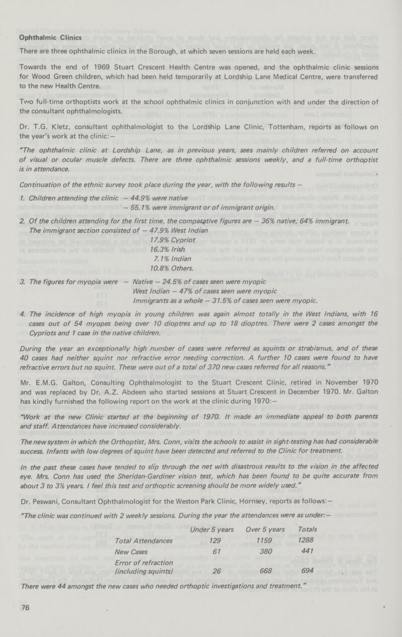 Ophthalmic Clinics There are three ophthalmic clinics in the Borough, at which seven sessions are held each week. Towards the end of 1969 Stuart Crescent Health Centre was opened, and the ophthalmic clinic sessions for Wood Green children, which had been held temporarily at Lordship Lane Medical Centre, were transferred to the new Health Centre. Two full-time orthoptists work at the school ophthalmic clinics in conjunction with and under the direction of the consultant ophthalmologists. Dr. T.G. Kletz, consultant ophthalmologist to the Lordship Lane Clinic, Tottenham, reports as follows on the year's work at the clinic:— The ophthalmic clinic at Lordship Lane, as in previous years, sees mainly children referred on account of visual or ocular muscle defects. There are three ophthalmic sessions weekly, and a full-time orthoptist is in attendance. Continuation of the ethnic survey took place during the year, with the following results — 1. Children attending the clinic — 44.9% were native — 55.1% were immigrant or of immigrant origin. 2. Of the children attending for the first time, the comparative figures are — 36% native; 64% immigrant. The immigrant section consisted of — 47.9% West Indian 17.9% Cypriot 16.3% Irish 7.1% Indian 10.8% Others. 3. The figures for myopia were — Native — 24.5% of cases seen were myopic West Indian — 47% of cases seen were myopic Immigrants as a whole — 31.5% of cases seen were myopic. 4. The incidence of high myopia in young children was again almost totally in the West Indians, with 16 cases out of 54 myopes being over 10 dioptres and up to 18 dioptres. There were 2 cases amongst the Cypriots and 1 case in the native children. During the year an exceptionally high number of cases were referred as squints or strabismus, and of these 40 cases had neither squint nor refractive error needing correction. A further 10 cases were found to have refractive errors but no squint. These were out of a total of 370 new cases referred for all reasons. Mr. E.M.G. Galton, Consulting Ophthalmologist to the Stuart Crescent Clinic, retired in November 1970 and was replaced by Dr. A.Z. Abdeen who started sessions at Stuart Crescent in December 1970. Mr. Galton has kindly furnished the following report on the work at the clinic during 1970:— Work at the new Clinic started at the beginning of 1970. It made an immediate appeal to both parents and staff. A ttendances have increased considerably. The new system in which the Orthoptist, Mrs. Conn, visits the schools to assist in sight-testing has had considerable success. Infants with low degrees of squint have been detected and referred to the Clinic for treatment. In the past these cases have tended to slip through the net with disastrous results to the vision in the affected eye. Mrs. Conn has used the Sheridan-Gardiner vision test, which has been found to be quite accurate from about 3 to 3% years. I feel this test and orthoptic screening should be more widely used. Dr. Peswani, Consultant Ophthalmologist for the Weston Park Clinic, Hornsey, reports as follows:— The clinic was continued with 2 weekly sessions. During the year the attendances were as under:— Under5 year Over 5 years Totals Total Attendances 129 1159 1288 New Cases 61 380 441 Error of refraction (including squints) 26 668 694 , There were 44 amongst the new cases who needed orthoptic investigations and treatment. 76