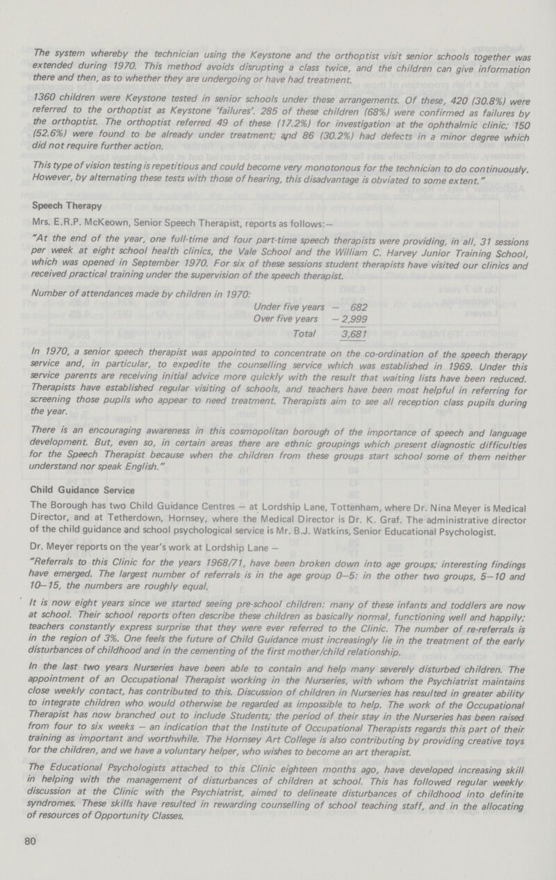 The system whereby the technician using the Keystone and the orthoptist visit senior schools together was extended during 1970. This method avoids disrupting a class twice, and the children can give information there and then, as to whether they are undergoing or have had treatment. 1360 children were Keystone tested in senior schools under these arrangements. Of these, 420 (30.8%) were referred to the orthoptist as Keystone 'failures'. 285 of these children (68%) were confirmed as failures by the orthoptist. The orthoptist referred 49 of these (17.2%) for investigation at the ophthalmic clinic; 150 (52.6%) were found to be already under treatment; and 86 (30.2%) had defects in a minor degree which did not require further action. This type of vision testing is repetitious and could become very monotonous for the technician to do con tinuously. However, by alternating these tests with those of hearing, this disadvantage is obviated to some extent. Speech Therapy Mrs. E.R.P. McKeown, Senior Speech Therapist, reports as follows:— At the end of the year, one full-time and four part-time speech therapists were providing, in all, 31 sessions per week at eight school health clinics, the Vale School and the William C. Harvey Junior Training School, which was opened in September 1970. For six of these sessions student therapists have visited our clinics and received practical training under the supervision of the speech therapist. Number of attendances made by children in 1970: Under five years — 682 Over five years — 2,999 Total 3,681 In 1970, a senior speech therapist was appointed to concentrate on the co-ordination of the speech therapy service and, in particular, to expedite the counselling service which was established in 1969. Under this service parents are receiving initial advice more quickly with the result that waiting lists have been reduced. Therapists have established regular visiting of schools, and teachers have been most helpful in referring for screening those pupils who appear to need treatment. Therapists aim to see all reception class pupils during the year. There is an encouraging awareness in this cosmopolitan borough of the importance of speech and language development. But, even so, in certain areas there are ethnic groupings which present diagnostic difficulties for the Speech Therapist because when the children from these groups start school some of them neither understand nor speak English. Child Guidance Service The Borough has two Child Guidance Centres — at Lordship Lane, Tottenham, where Dr. Nina Meyer is Medical Director, and at Tetherdown, Hornsey, where the Medical Director is Dr. K. Graf. The administrative director of the child guidance and school psychological service is Mr. B.J. Watkins, Senior Educational Psychologist. Dr. Meyer reports on the year's work at Lordship Lane — Referrals to this Clinic for the years 1968/71, have been broken down into age groups; interesting findings have emerged. The largest number of referrals is in the age group 0 — 5: in the other two groups, 5 — 10 and 10 — 15, the numbers are roughly equal. It is now eight years since we started seeing pre school children: many of these infants and toddlers are now at school. Their school reports often describe these children as basically normal, functioning well and happily; teachers constantly express surprise that they were ever referred to the Clinic. The number of re-referrals is in the region of 3%. One feels the future of Child Guidance must increasingly le in the treatment of the early disturbances of childhood and in the cementing of the first mother/child relationship. In the last two years Nurseries have been able to contain and help many severely disturbed children. The appointment of an Occupational Therapist working in the Nurseries, with whom the Psychiatrist maintains dose weekly contact, has contributed to this. Discussion of children in Nurseries has resulted in greater ability to integrate children who would otherwise be regarded as impossible to help. The work of the Occupational Therapist has now branched out to include Students; the period of their stay in the Nurseries has been raised from four to six weeks — an indication that the Institute of Occupational Therapists regards this part of their training as important and worthwhile. The Hornsey Art College is also contributing by providing creative toys for the children, and we have a voluntary helper, who wishes to become an art therapist. The Educational Psychologists attached to this Clinic eighteen months ago, have developed increasing skill in helping with the management of disturbances of children at school. This has followed regular weekly discussion at the Clinic with the Psychiatrist, aimed to delineate disturbances of childhood into definite syndromes. These skills have resulted in rewarding counselling of school teaching staff, and in the allocating of resources of Opportunity Classes. 80