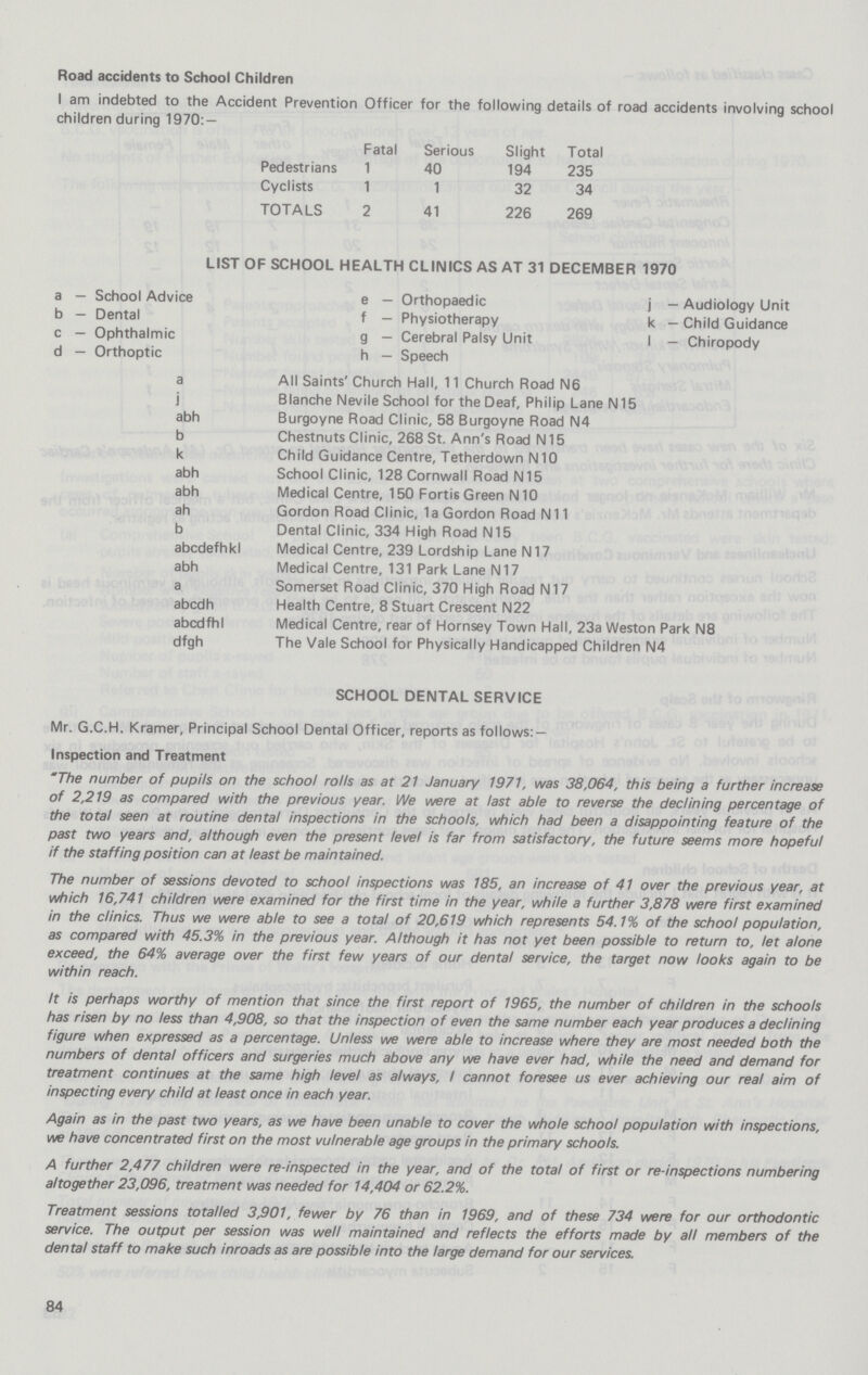 Road accidents to School Children I am indebted to the Accident Prevention Officer for the following details of road accidents involving school children during 1970:— Fatal Serious Slight Total Pedestrians 1 40 194 235 Cyclists 1 1 32 34 TOTALS 2 41 226 269 LIST OF SCHOOL HEALTH CLINICS AS AT 31 DECEMBER 1970 a - School Advice e - Orthopaedic j - Audiology Unit b - Dental f - Physiotherapy k - Child Guidance c — Ophthalmic g — Cerebral Palsy Unit I — Chiropody d — Orthoptic h — Speech a All Saints' Church Hall, 11 Church Road N6 j Blanche Nevile School for the Deaf, Philip Lane N15 abh Burgoyne Road Clinic, 58 Burgoyne Road N4 b Chestnuts Clinic, 268 St. Ann's Road N15 k Child Guidance Centre, Tetherdown N10 abh School Clinic, 128 Cornwall Road N15 abh Medical Centre, 150 Fortis Green N10 ah Gordon Road Clinic, 1a Gordon Road N11 b Dental Clinic, 334 High Road N15 abcdefhkl Medical Centre, 239 Lordship Lane N17 abh Medical Centre, 131 Park Lane N17 a Somerset Road Clinic, 370 High Road N17 abcdh Health Centre, 8 Stuart Crescent N22 abcdfhl Medical Centre, rear of Hornsey Town Hall, 23a Weston Park N8 dfgh The Vale School for Physically Handicapped Children N4 SCHOOL DENTAL SERVICE Mr. G.C.H. Kramer, Principal School Dental Officer, reports as follows: — Inspection and Treatment The number of pupils on the school rolls as at 21 January 1971, was 38,064, this being a further increase of 2,219 as compared with the previous year. We were at last able to reverse the declining percentage of the total seen at routine dental inspections in the schools, which had been a disappointing feature of the past two years and, although even the present level is far from satisfactory, the future seems more hopeful if the staffing position can at least be maintained. The number of sessions devoted to school inspections was 185, an increase of 41 over the previous year, at which 16,741 children were examined for the first time in the year, while a further 3,878 were first examined in the clinics. Thus we were able to see a total of 20,619 which represents 54.1% of the school population, as compared with 45.3% in the previous year. Although it has not yet been possible to return to, let alone exceed, the 64% average over the first few years of our dental service, the target now looks again to be within reach. It is perhaps worthy of mention that since the first report of 1965, the number of children in the schools has risen by no less than 4,908, so that the inspection of even the same number each year produces a declining figure when expressed as a percentage. Unless we were able to increase where they are most needed both the numbers of dental officers and surgeries much above any we have ever had, while the need and demand for treatment continues at the same high level as always, / cannot foresee us ever achieving our real aim of inspecting every child at least once in each year. Again as in the past two years, as we have been unable to cover the whole school population with inspections, we have concentrated first on the most vulnerable age groups in the primary schools. A further 2,477 children were re-inspected in the year, and of the total of first or re-inspections numbering altogether 23,096, treatment was needed for 14,404 or 62.2%. Treatment sessions totalled 3,901, fewer by 76 than in 1969, and of these 734 were for our orthodontic service. The output per session was well maintained and reflects the efforts made by all members of the dental staff to make such inroads as are possible into the large demand for our services. 84