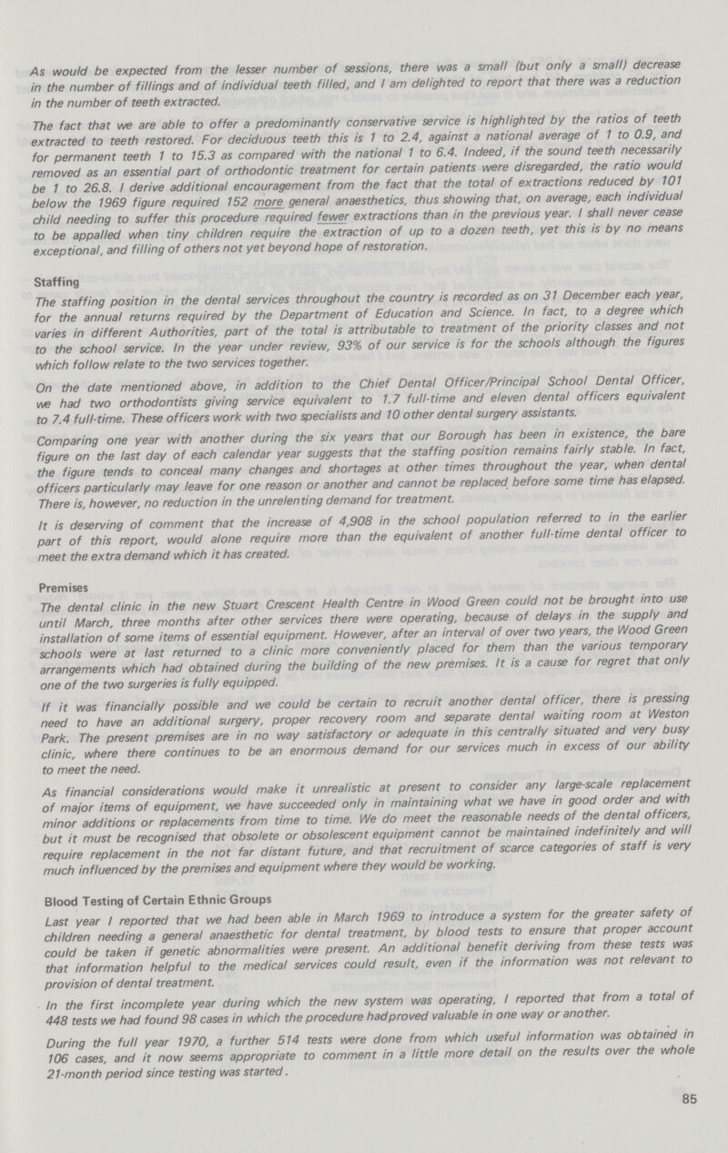 As would be expected from the lesser number of sessions, there was a small (but only a small) decrease in the number of fillings and of individual teeth filled, and / am delighted to report that there was a reduction in the number of teeth extracted. The fact that we are able to offer a predominantly conservative service is highlighted by the ratios of teeth extracted to teeth restored. For deciduous teeth this is 1 to 2.4, against a national average of 1 to 0.9, and for permanent teeth 1 to 15.3 as compared with the national 1 to 6.4. Indeed, if the sound teeth necessarily removed as an essential part of orthodontic treatment for certain patients were disregarded, the ratio would be 1 to 26.8. / derive additional encouragement from the fact that the total of extractions reduced by 101 below the 1969 figure required 152 more general anaesthetics, thus showing that, on average, each individual child needing to suffer this procedure required fewer extractions than in the previous year. / shall never cease to be appalled when tiny children require the extraction of up to a dozen teeth, yet this is by no means exceptional, and filling of others not yet beyond hope of restoration. Staffing The staffing position in the dental services throughout the country is recorded as on 31 December each year, for the annual returns required by the Department of Education and Science. In fact, to a degree which varies in different Authorities, part of the total is attributable to treatment of the priority classes and not to the school service. In the year under review, 93% of our service is for the schools although the figures which follow relate to the two services together. On the date mentioned above, in addition to the Chief Dental Officer/Principal School Dental Officer, we had two orthodontists giving service equivalent to 1.7 full-time and eleven dental officers equivalent to 7.4 full-time. These officers work with two specialists and 10 other dental surgery assistants. Comparing one year with another during the six years that our Borough has been in existence, the bare figure on the last day of each calendar year suggests that the staffing position remains fairly stable. In fact, the figure tends to conceal many changes and shortages at other times throughout the year, when dental officers particularly may leave for one reason or another and cannot be replaced before some time has elapsed. There is, however, no reduction in the unrelenting demand for treatment. It is deserving of comment that the increase of 4,908 in the school population referred to in the earlier part of this report, would alone require more than the equivalent of another full-time dental officer to meet the extra demand which it has created. Premises The dental clinic in the new Stuart Crescent Health Centre in Wood Green could not be brought into use until March, three months after other services there were operating, because of delays in the supply and installation of some items of essential equipment. However, after an interval of over two years, the Wood Green schools were at last returned to a clinic more conveniently placed for them than the various temporary arrangements which had obtained during the building of the new premises. It is a cause for regret that only one of the two surgeries is fully equipped. If it was financially possible and we could be certain to recruit another dental officer, there is pressing need to have an additional surgery, proper recovery room and separate dental waiting room at Weston Park. The present premises are in no way satisfactory or adequate in this centrally situated and very busy clinic, where there continues to be an enormous demand for our services much in excess of our ability to meet the need. As financial considerations would make it unrealistic at present to consider any large-scale replacement of major items of equipment, we have succeeded only in maintaining what we have in good order and with minor additions or replacements from time to time. We do meet the reasonable needs of the dental officers, but it must be recognised that obsolete or obsolescent equipment cannot be maintained indefinitely and will require replacement in the not far distant future, and that recruitment of scarce categories of staff is very much influenced by the premises and equipment where they would be working. Blood Testing of Certain Ethnic Groups Last year / reported that we had been able in March 1969 to introduce a system for the greater safety of children needing a general anaesthetic for dental treatment, by blood tests to ensure that proper account could be taken if genetic abnormalities were present. An additional benefit deriving from these tests was that information helpful to the medical services could result, even if the information was not relevant to provision of dental treatment. In the first incomplete year during which the new system was operating, / reported that from a total of 448 tests we had found 98 cases in which the procedure had proved valuable in one way or another. During the full year 1970, a further 514 tests were done from which useful information was obtained in 106 cases, and it now seems appropriate to comment in a little more detail on the results over the whole 21-month period since testing was started. 85