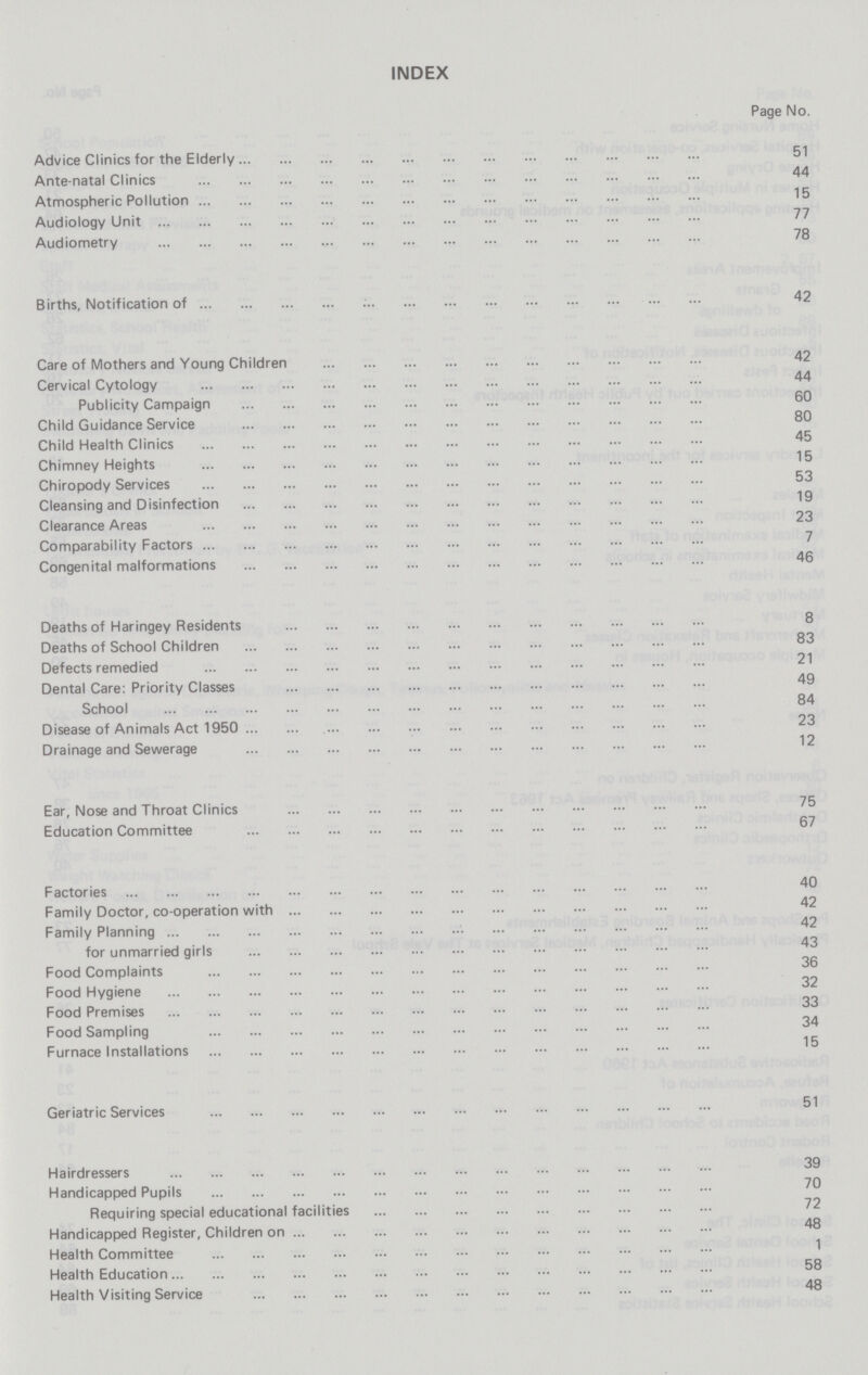 INDEX Page No. Advice Clinics for the Elderly 51 Ante-natal Clinics 44 Atmospheric Pollution 15 Audiology Unit 77 Audiometry 78 Births, Notification of 42 Care of Mothers and Young Children 42 Cervical Cytology 44 Publicity Campaign 60 Child Guidance Service 80 Child Health Clinics 45 Chimney Heights 15 Chiropody Services 53 Cleansing and Disinfection 19 Clearance Areas 23 Comparability Factors 7 Congenital malformations 46 Deaths of Haringey Residents 8 Deaths of School Children 83 Defects remedied 21 Dental Care: Priority Classes 49 School 84 Disease of Animals Act 1950 23 Drainage and Sewerage 12 Ear, Nose and Throat Clinics 75 Education Committee 67 Factories 40 Family Doctor, co-operation with 42 Family Planning 42 for unmarried girls 43 Food Complaints 36 Food Hygiene 82 Food Premises 33 Food Sampling 34 Furnace Installations 15 Geriatric Services 51 Hairdressers 39 Handicapped Pupils 70 Requiring special educational facilities 72 Handicapped Register, Children on 48 Health Committee 1 Health Education 68 Health Visiting Service 48