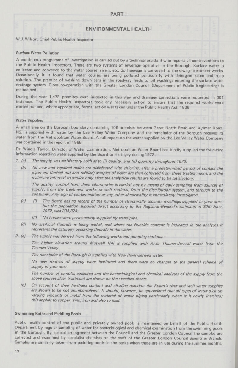 PART I ENVIRONMENTAL HEALTH W.J. Wilson, Chief Public Health Inspector Surface Water Pollution A continuous programme of investigation is carried out by a technical assistant who reports all contraventions to the Public Health Inspectors. There are two systems of sewerage operative in the Borough. Surface water is collected and conveyed to the water course, rivers, etc. Soil sewage is conveyed to the sewage treatment works. Occasionally it is found that water courses are being polluted particularly with detergent scum and soap solution. The practice of washing down cars in the roadway leads to oil washings entering the surface water drainage system. Close co-operation with the Greater London Council (Department of Public Engineering) is maintained. During the year 1,478 premises were inspected in this way and drainage corrections were requested in 301 instances. The Public Health Inspectors took any necessary action to ensure that the required works were carried out and, where appropriate, formal action was taken under the Public Health Act, 1936. Water Supplies A small area on the Borough boundary containing 106 premises between Great North Road and Aylmer Road, N2, is supplied with water by the Lee Valley Water Company and the remainder of the Borough receives its water from the Metropolitan Water Board. A full report on the water supplied by the Lee Valley Water Company was contained in the report of 1966. Dr. Windle Taylor, Director of Water Examination, Metropolitan Water Board has kindly supplied the following information regarding water supplied by the Board to Haringey during 1972:— 1. (a) The supply was satisfactory both as to (i) quality, and (ii) quantity throughout 1972. (b) All new and repaired mains are disinfected with chlorine; after a predetermined period of contact the pipes are flushed out and refilled; samples of water are then collected from these treated mains; and the mains are returned to service only after the analytical results are found to be satisfactory. The quality control from these laboratories is carried out by means of daily sampling from sources of supply, from the treatment works or well stations, from the distribution system, and through to the consumer. Any sign of contamination or any other abnormality is immediately investigated. (c) (i) The Board has no record of the number of structurally separate dwellings supplied in your area, but the population supplied direct according to the Registrar-General's estimates at 30th June, 1972, was 234,874. (ii) No houses were permanently supplied by stand-pipe. (d) No artificial fluoride is being added, and where the fluoride content is indicated in the analyses it represents the naturally occurring fluoride in the water. 2. (a) The supply was derived from the following works and pumping stations:— The higher elevation around Muswell Hill is supplied with River Thames-derived water from the Thames Valley. The remainder of the Borough is supplied with New River-derived water. No new sources of supply were instituted and there were no changes to the general scheme of supply in your area. The number of samples collected and the bacteriological and chemical analyses of the supply from the above sources after treatment are shown on the attached sheets. (b) On account of their hardness content and alkaline reaction the Board's river and well water supplies are shown to be not plumbo-solvent. It should, however, be appreciated that all types of water pick up varying amounts of metal from the material of water piping particularly when it is newly installed; this applies to copper, zinc, iron and also to lead. Swimming Baths and Paddling Pools Public health control of the public and privately owned pools is maintained on behalf of the Public Health Department by regular sampling of water for bacteriological and chemical examination from the swimming pools in the Borough. By special arrangement between the Council and the Greater London Council the samples are collected and examined by specialist chemists on the staff of the Greater London Council Scientific Branch. Samples are similarly taken from paddling pools in the parks when these are in use during the summer months. 12