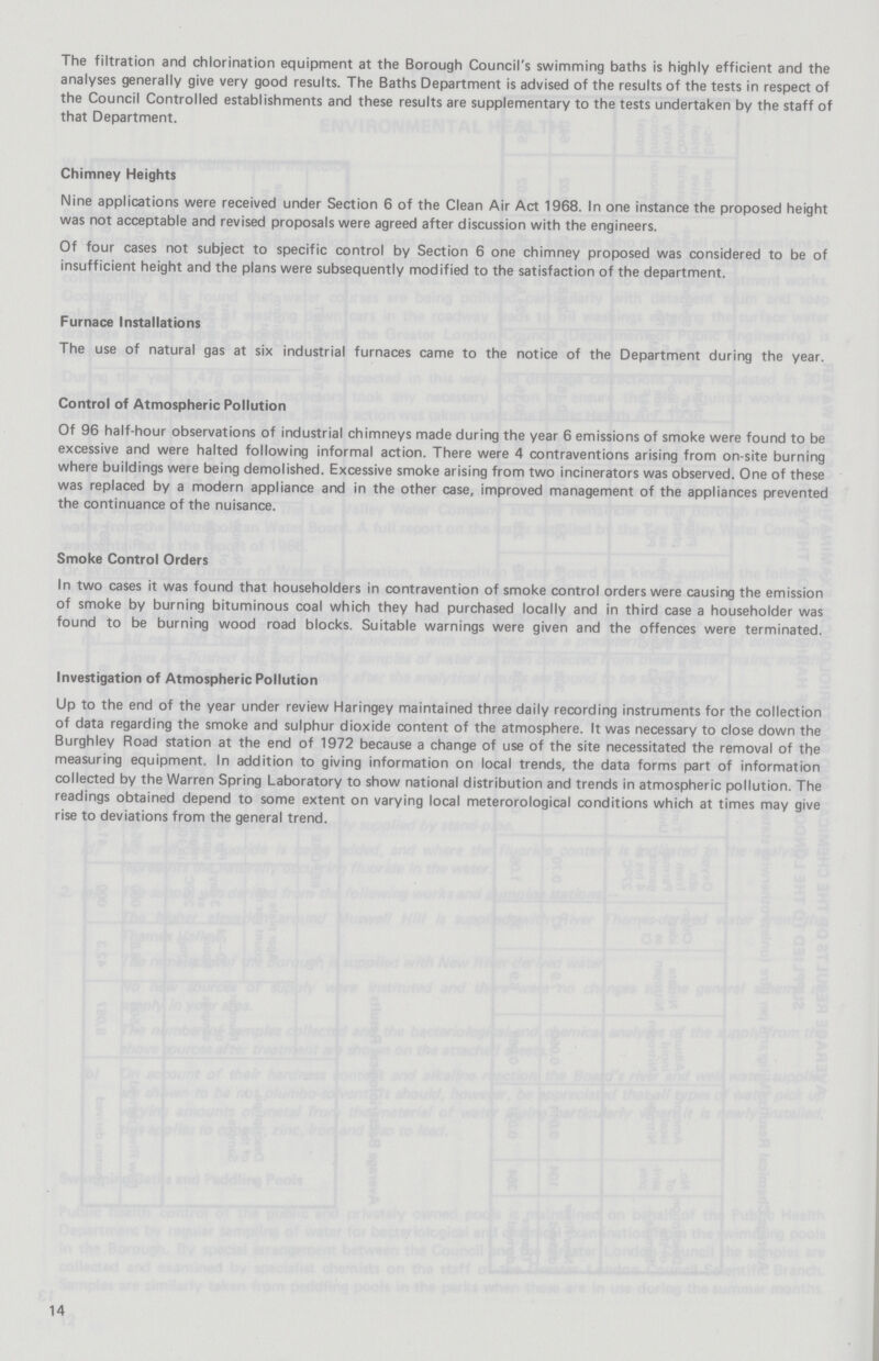 The filtration and chlorination equipment at the Borough Council's swimming baths is highly efficient and the analyses generally give very good results. The Baths Department is advised of the results of the tests in respect of the Council Controlled establishments and these results are supplementary to the tests undertaken by the staff of that Department. Chimney Heights Nine applications were received under Section 6 of the Clean Air Act 1968. In one instance the proposed height was not acceptable and revised proposals were agreed after discussion with the engineers. Of four cases not subject to specific control by Section 6 one chimney proposed was considered to be of insufficient height and the plans were subsequently modified to the satisfaction of the department. Furnace Installations The use of natural gas at six industrial furnaces came to the notice of the Department during the year. Control of Atmospheric Pollution Of 96 half-hour observations of industrial chimneys made during the year 6 emissions of smoke were found to be excessive and were halted following informal action. There were 4 contraventions arising from on-site burning where buildings were being demolished. Excessive smoke arising from two incinerators was observed. One of these was replaced by a modern appliance and in the other case, improved management of the appliances prevented the continuance of the nuisance. Smoke Control Orders In two cases it was found that householders in contravention of smoke control orders were causing the emission of smoke by burning bituminous coal which they had purchased locally and in third case a householder was found to be burning wood road blocks. Suitable warnings were given and the offences were terminated. Investigation of Atmospheric Pollution Up to the end of the year under review Haringey maintained three daily recording instruments for the collection of data regarding the smoke and sulphur dioxide content of the atmosphere. It was necessary to close down the Burghley Road station at the end of 1972 because a change of use of the site necessitated the removal of the measuring equipment. In addition to giving information on local trends, the data forms part of information collected by the Warren Spring Laboratory to show national distribution and trends in atmospheric pollution. The readings obtained depend to some extent on varying local meterorological conditions which at times may give rise to deviations from the general trend. 14