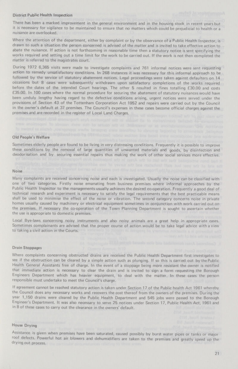 District Public Health Inspection There has been a marked improvement in the general environment and in the housing stock in recent years but it is necessary for vigilance to be maintained to ensure that no matters which could be prejudicial to health or a nuisance are overlooked. Where the attention of the department, either by complaint or by the observance of a Public Health Inspector, is drawn to such a situation the person concerned is advised of the matter and is invited to take effective action to abate the nuisance. If action is not forthcoming in reasonable time then a statutory notice is sent specifying the works required and setting out a time limit for the work to be carried out. If the work is not then completed the matter is referred to the magistrates court. During 1972 6,365 visits were made to investigate complaints and 761 informal notices were sent requesting action to remedy unsatisfactory conditions. In 268 instances it was necessary for this informal approach to be followed by the service of statutory abatement notices. Legal proceedings were taken against defaulters on 14 occasions but 8 cases were subsequently withdrawn upon satisfactory completions of the works required before the dates of the intended Court hearings. The other 5 resulted in fines totalling £30.00 and costs £35.00. In 100 cases where the normal procedure for securing the abatement of statutory nuisances would have been unduly lengthy having regard to the defective conditions arising, urgent notices were served under the provisions of Section 43 of the Tottenham Corporation Act 1952 and repairs were carried out by the Council in the owner's default at 37 premises. The Council's expenses in these cases become official charges against the premises and are recorded in the register of Local Land Charges. Old People's Welfare Sometimes elderly people are found to be living in very distressing conditions. Frequently it is possible to improve these conditions by the removal of large quantities of unwanted materials and goods, by disinfection and deodorisation and by securing essential repairs thus making the work of other social services more effective. Noise Many complaints are received concerning noise and each is investigated. Usually the noise can be classified with one of two categories. Firstly noise emanating from business premises where informal approaches by the Public Health Inspector to the managements usually achieves the desired co-operation. Frequently a good deal of technical research and experiment is necessary to satisfy the legal requirements that the best practicable means shall be used to minimise the effect of the noise or vibration. The second category concerns noise in private homes usually caused by machinery or electrical equipment sometimes in conjunction with work carried out on the premises. If necessary the co-operation of the Town Planning Department is sought to ascertain whether the use is appropriate to domestic premises. Local Bye-laws concerning noisy instruments and also noisy animals are a great help in appropriate cases. Sometimes complainants are advised that the proper course of action would be to take legal advice with a view to taking a civil action in the Courts. Drain Stoppages Where complaints concerning obstructed drains are received the Public Health Department first investigates to see if the obstruction can be cleared by a simple action such as plunging. If so this is carried out by the Public Health General Assistants free of charge. In the event of a stoppage being more resistant the owner is notified that immediate action is necessary to clear the drain and is invited to sign a form requesting the Borough Engineers Department which has heavier equipment, to deal with the matter. In these cases the person responsible must undertake to meet the Council's charge. If agreement cannot be reached statutory action is taken under Section 17 of the Public health Act 1961 whereby the Council does any necessary works and recovers the cost thereof from the owners of the premises. During the year 1,150 drains were cleared by the Public Health Department and 545 jobs were passed to the Borough Engineer's Department. It was also necessary to serve 25 notices under Section 17, Public Health Act, 1961 and in 8 of these cases to carry out the clearance in the owners' default. House Drying Assistance is given when premises have been saturated, caused possibly by burst water pipes or tanks or major roof defects. Powerful hot air blowers and dehumidifiers are taken to the premises and greatly speed up the drying out process. 21