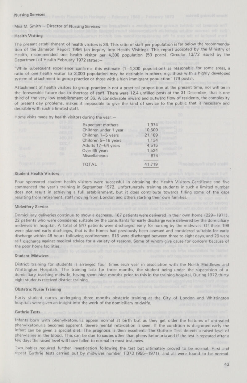 Nursing Services Miss M. Smith — Director of Nursing Services Health Visiting The present establishment of health visitors is 36. This ratio of staff per population is far below the recommenda tion of the Jameson Report 1956 (an inquiry into Health Visiting). This report accepted by the Ministry of Health, recommended one health visitor per 4,300 population (50 posts). Circular 13/72 issued by the Department of Health February 1972 states: — While subsequent experience confirms this estimate (1—4,300 population) as reasonable for some areas, a ratio of one health visitor to 3,000 population may be desirable in others, e.g. those with a highly developed system of attachment to group practice or those with a high immigrant population (79 posts). Attachment of health visitors to group practice is not a practical proposition at the present time, nor will be in the foreseeable future due to shortage of staff. There were 12.4 unfilled posts at the 31 December, that is one third of the very low establishment of 36. A considerable inward and outward flow of residents, the complexity of present day problems, makes it impossible to give the kind of service to the public that is necessary and desirable with such a limited staff. Home visits made by health visitors during the year: — Expectant mothers 1,974 Children under 1 year 10,509 Children 1—5 years 21,189 Children 5—16 years 1,134 Adults 17—64 years 4,515 Over 65 years 1,524 Miscellaneous 874 TOTAL 41,719 Student Health Visitors Four sponsored student health visitors were successful in obtaining the Health Visitors Certificate and five commenced the year's training in September 1972. Unfortunately training students in such a limited number does not result in achieving a full establishment, but it does contribute towards filling some of the gaps resulting from retirement, staff moving from London and others starting their own families. Midwifery Service Domiciliary deliveries continue to show a decrease. 167 patients were delivered in their own home (229—1971). 22 patients who were considered suitable by the consultants for early discharge were delivered by the domiciliary midwives in hospital. A total of 847 patients were discharged early for nursing by the midwives. Of these 199 were planned early discharges, that is the homes had previously been assessed and considered suitable for early discharge within 48 hours following confinement. 616 were discharged between three to eight days, and 26 were self discharge against medical advice for a variety of reasons. Some of whom give cause for concern because of the poor home facilities. Student Midwives District training for students is arranged four times each year in association with the North Middlesex and Whittington Hospitals. The training lasts for three months, the student being under the supervision of a domiciliary teaching midwife, having spent nine months prior to this in the training hospital. During 1972 thirty eight students received district training. Obstetric Nurse Training Forty student nurses undergoing three months obstetric training at the City of London and Whittington hospitals were given an insight into the work of the domiciliary midwife. Guthrie Tests Infants born with phenylketonuria appear normal at birth but as they get older the features of untreated phenylketonuria becomes apparent. Severe mental retardation is seen. If the condition is diagnosed early the infant can be given a special diet. The prognosis is then excellent. The Guthrie Test detects a raised level of phenylaline in the blood. This can be due to causes other than phenylketonuria and if the test is repeated after a few days the raised level will have fallen to normal in most instances. Two babies required further investigation following the test but ultimately proved to be normal. First and repeat Guthrie tests carried out by midwives number 1,073 (955-1971), and all were found to be normal. 43