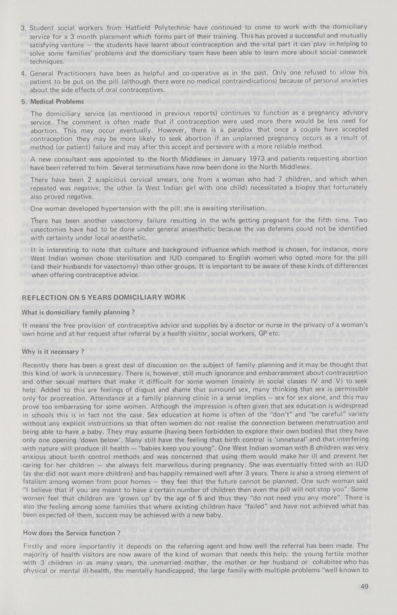 3. Student social workers from Hatfield Polytechnic have continued to come to work with the domiciliary service for a 3 month placement which forms part of their training. This has proved a successful and mutually satisfying venture—the students have learnt about contraception and the vital part it can play in helping to solve some families' problems and the domiciliary team have been able to learn more about social casework techniques. 4. General Practitioners have been as helpful and co-operative as in the past. Only one refused to allow his patient to be put on the pill (although there were no medical contraindications) because of personal anxieties about the side effects of oral contraceptives. 5. Medical Problems The domiciliary service (as mentioned in previous reports) continues to function as a pregnancy advisory service. The comment is often made that if contraception were used more there would be less need for abortion. This may occur eventually. However, there is a paradox that once a couple have accepted contraception they may be more likely to seek abortion if an unplanned pregnancy occurs as a result of method (or patient) failure and may after this accept and persevere with a more reliable method. A new consultant was appointed to the North Middlesex in January 1973 and patients requesting abortion have been referred to him. Several terminations have now been done in the North Middlesex. There have been 2 suspicious cervical smears, one from a woman who had 7 children, and which when repeated was negative; the other (a West Indian girl with one child) necessitated a biopsy that fortunately also proved negative. One woman developed hypertension with the pill; she is awaiting sterilisation. There has been another vasectomy failure resulting in the wife getting pregnant for the fifth time. Two vasectomies have had to be done under general anaesthetic because the vas deferens could not be identified with certainty under local anaesthetic. It is interesting to note that culture and background influence which method is chosen, for instance, more West Indian women chose sterilisation and IUD compared to English women who opted more for the pill (and their husbands for vasectomy) than other groups. It is important to be aware of these kinds of differences when offering contraceptive advice. REFLECTION ON 5 YEARS DOMICILIARY WORK What is domiciliary family planning? It means the free provision of contraceptive advice and supplies by a doctor or nurse in the privacy of a woman's own home and at her request after referral by a health visitor, social workers, GP etc. Why is it necessary? Recently there has been a great deal of discussion on the subject of family planning and it may be thought that this kind of work is unnecessary. There is, however, still much ignorance and embarrassment about contraception and other sexual matters that make it difficult for some women (mainly in social classes IV and V) to seek help. Added to this are feelings of disgust and shame that surround sex, many thinking that sex is permissible only for procreation. Attendance at a family planning clinic in a sense implies—sex for sex alone, and this may prove too embarrasing for some women. Although the impression is often given that sex education is widespread in schools this is in fact not the case. Sex education at home is often of the don't and be careful variety without any explicit instructions so that often women do not realise the connection between menstruation and being able to have a baby. They may assume (having been forbidden to explore their own bodies) that they have only one opening 'down below'. Many still have the feeling that birth control is 'unnatural' and that interfering with nature will produce ill health—babies keep you young. One West Indian woman with 8 children was very anxious about birth control methods and was concerned that using them would make her ill and prevent her caring for her children—she always felt marvellous during pregnancy. She was eventually fitted with an IUD (as she did not want more children) and has happily remained well after 3 years. There is also a strong element of fatalism among women from poor homes—they feel that the future cannot be planned. One such woman said I believe that if you are meant to have a certain number of children then even the pill will not stop you. Some women feel that children are 'grown up' by the age of 5 and thus they do not need you any more. There is also the feeling among some families that where existing children have failed and have not achieved what has been expected of them, success may be achieved with a new baby. How does the Service function? Firstly and more importantly it depends on the referring agent and how well the referral has been made. The majority of health visitors are now aware of the kind of woman that needs this help: the young fertile mother with 3 children in as many years, the unmarried mother, the mother or her husband or cohabitee who has physical or mental ill-health, the mentally handicapped, the large family with multiple problems well known to 49