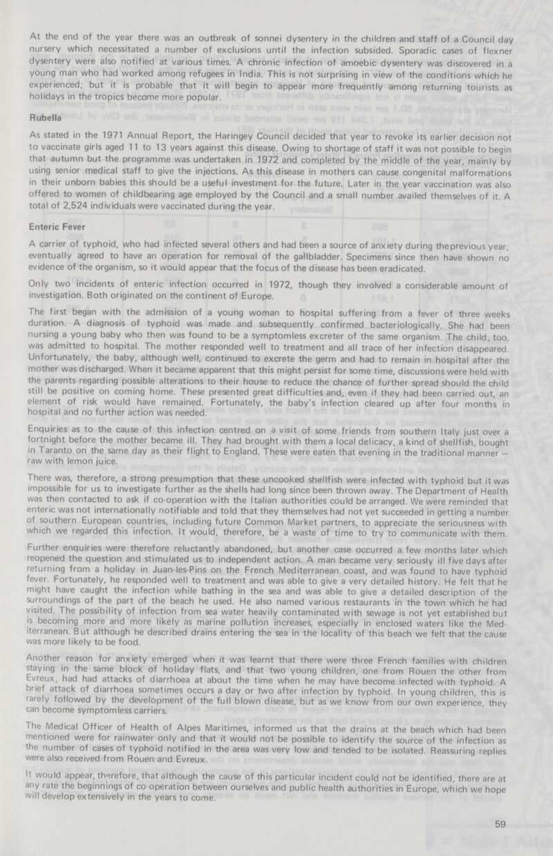 At the end of the year there was an outbreak of sonnei dysentery in the children and staff of a Council day nursery which necessitated a number of exclusions until the infection subsided. Sporadic cases of flexner dysentery were also notified at various times. A chronic infection of amoebic dysentery was discovered in a young man who had worked among refugees in India. This is not surprising in view of the conditions which he experienced; but it is probable that it will begin to appear more frequently among returning tourists as holidays in the tropics become more popular. Rubella As stated in the 1971 Annual Report, the Haringey Council decided that year to revoke its earlier decision not to vaccinate girls aged 11 to 13 years against this disease. Owing to shortage of staff it was not possible to begin that autumn but the programme was undertaken in 1972 and completed by the middle of the year, mainly by using senior medical staff to give the injections. As this disease in mothers can cause congenital malformations in their unborn babies this should be a useful investment for the future. Later in the year vaccination was also offered to women of childbearing age employed by the Council and a small number availed themselves of it. A total of 2,524 individuals were vaccinated during the year. Enteric Fever A carrier of typhoid, who had infected several others and had been a source of anxiety during the previous year, eventually agreed to have an operation for removal of the gallbladder. Specimens since then have shown no evidence of the organism, so it would appear that the focus of the disease has been eradicated. Only two incidents of enteric infection occurred in 1972, though they involved a considerable amount of investigation. Both originated on the continent of Europe. The first began with the admission of a young woman to hospital suffering from a fever of three weeks duration. A diagnosis of typhoid was made and subsequently confirmed bacteriologically. She had been nursing a young baby who then was found to be a symptomless excreter of the same organism. The child, too, was admitted to hospital. The mother responded well to treatment and all trace of her infection disappeared. Unfortunately, the baby, although well, continued to excrete the germ and had to remain in hospital after the mother was discharged. When it became apparent that this might persist for some time, discussions were held with the parents regarding possible alterations to their house to reduce the chance of further spread should the child still be positive on coming home. These presented great difficulties and, even if they had been carried out, an element of risk would have remained. Fortunately, the baby's infection cleared up after four months in hospital and no further action was needed. Enquiries as to the cause of this infection centred on a visit of some friends from southern Italy just over a fortnight before the mother became ill. They had brought with them a local delicacy, a kind of shellfish, bought in Taranto on the same day as their flight to England. These were eaten that evening in the traditional manner— raw with lemon juice. There was, therefore, a strong presumption that these uncooked shellfish were infected with typhoid but it was impossible for us to investigate further as the shells had long since been thrown away. The Department of Health was then contacted to ask if co-operation with the Italian authorities could be arranged. We were reminded that enteric was not internationally notifiable and told that they themselves had not yet succeeded in getting a number of southern European countries, including future Common Market partners, to appreciate the seriousness with which we regarded this infection. It would, therefore, be a waste of time to try to communicate with them. Further enquiries were therefore reluctantly abandoned, but another case occurred a few months later which reopened the question and stimulated us to independent action. A man became very seriously ill five days after returning from a holiday in Juan-les-Pins on the French Mediterranean coast, and was found to have typhoid fever. Fortunately, he responded well to treatment and was able to give a very detailed history. He felt that he might have caught the infection while bathing in the sea and was able to give a detailed description of the surroundings of the part of the beach he used. He also named various restaurants in the town which he had visited. The possibility of infection from sea water heavily contaminated with sewage is not yet established but is becoming more and more likely as marine pollution increases, especially in enclosed waters like the Med iterranean. But although he described drains entering the sea in the locality of this beach we felt that the cause was more likely to be food. Another reason for anxiety emerged when it was learnt that there were three French families with children staying in the same block of holiday flats, and that two young children, one from Rouen the other from Evreux, had had attacks of diarrhoea at about the time when he may have become infected with typhoid. A brief attack of diarrhoea sometimes occurs a day or two after infection by typhoid. In young children, this is rarely followed by the development of the full blown disease, but as we know from our own experience, they can become symptomless carriers. The Medical Officer of Health of Alpes Maritimes, informed us that the drains at the beach which had been mentioned were for rainwater only and that it would not be possible to identify the source of the infection as the number of cases of typhoid notified in the area was very low and tended to be isolated. Reassuring replies were also received from Rouen and Evreux. It would appear, therefore, that although the cause of this particular incident could not be identified, there are at any rate the beginnings of co-operation between ourselves and public health authorities in Europe, which we hope will develop extensively in the years to come. 59