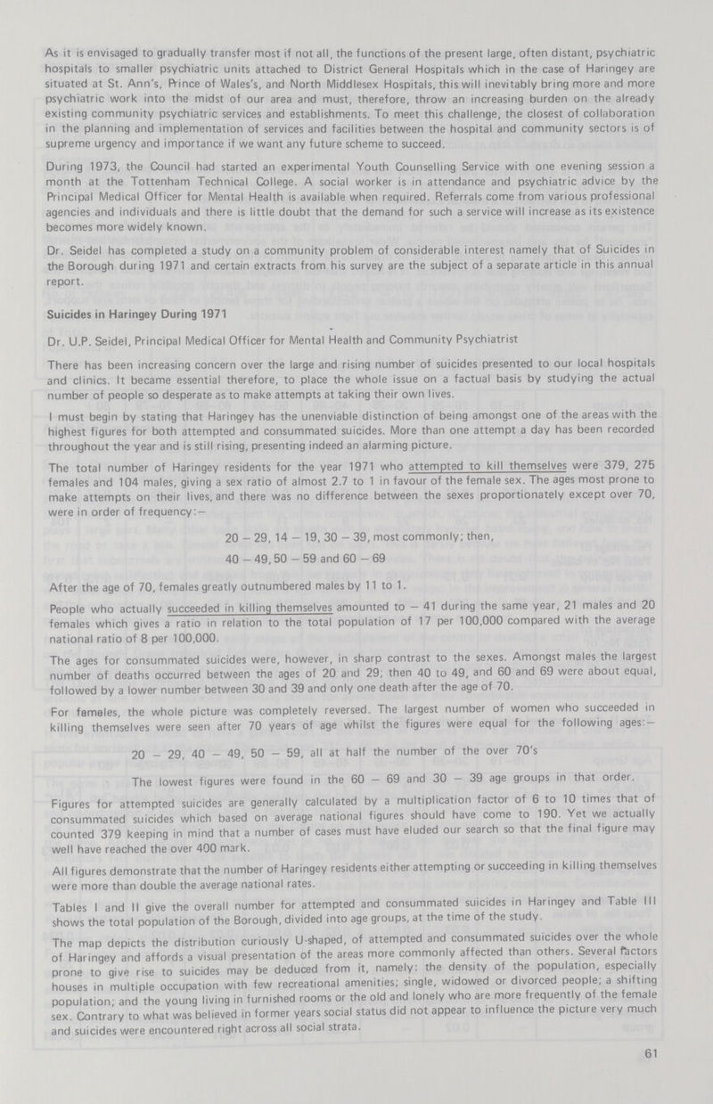 As it is envisaged to gradually transfer most if not all, the functions of the present large, often distant, psychiatric hospitals to smaller psychiatric units attached to District General Hospitals which in the case of Haringey are situated at St. Ann's, prince of Wales's, and North Middlesex Hospitals, this will inevitably bring more and more psychiatric work into the midst of our area and must, therefore, throw an increasing burden on the already existing community psychiatric services and establishments. To meet this challenge, the closest of collaboration in the planning and implementation of services and facilities between the hospital and community sectors is of supreme urgency and importance if we want any future scheme to succeed. During 1973, the Council had started an experimental Youth Counselling Service with one evening session a month at the Tottenham Technical College. A social worker is in attendance and psychiatric advice by the Principal Medical Officer for Mental Health is available when required. Referrals come from various professional agencies and individuals and there is little doubt that the demand for such a service will increase as its existence becomes more widely known. Dr. Seidel has completed a study on a community problem of considerable interest namely that of Suicides in the Borough during 1971 and certain extracts from his survey are the subject of a separate article in this annual report. Suicides in Haringey During 1971 Dr. U.P. Seidel, Principal Medical Officer for Mental Health and Community Psychiatrist There has been increasing concern over the large and rising number of suicides presented to our local hospitals and clinics. It became essential therefore, to place the whole issue on a factual basis by studying the actual number of people so desperate as to make attempts at taking their own lives. I must begin by stating that Haringey has the unenviable distinction of being amongst one of the areas with the highest figures for both attempted and consummated suicides. More than one attempt a day has been recorded throughout the year and is still rising, presenting indeed an alarming picture. The total number of Haringey residents for the year 1971 who attempted to kill themselves were 379, 275 females and 104 males, giving a sex ratio of almost 2.7 to 1 in favour of the female sex. The ages most prone to make attempts on their lives, and there was no difference between the sexes proportionately except over 70, were in order of frequency:— 20—29, 14—19, 30—39, most commonly; then, 40—49, 50—59 and 60—69 After the age of 70, females greatly outnumbered males by 11 to 1. People who actually succeeded in killing themselves amounted to—41 during the same year, 21 males and 20 females which gives a ratio in relation to the total population of 17 per 100,000 compared with the average national ratio of 8 per 100,000. The ages for consummated suicides were, however, in sharp contrast to the sexes. Amongst males the largest number of deaths occurred between the ages of 20 and 29; then 40 to 49, and 60 and 69 were about equal, followed by a lower number between 30 and 39 and only one death after the age of 70. For females, the whole picture was completely reversed. The largest number of women who succeeded in killing themselves were seen after 70 years of age whilst the figures were equal for the following ages:— 20—29, 40—49, 50—59, all at half the number of the over 70's The lowest figures were found in the 60—69 and 30—39 age groups in that order. Figures for attempted suicides are generally calculated by a multiplication factor of 6 to 10 times that of consummated suicides which based on average national figures should have come to 190. Yet we actually counted 379 keeping in mind that a number of cases must have eluded our search so that the final figure may well have reached the over 400 mark. All figures demonstrate that the number of Haringey residents either attempting or succeeding in killing themselves were more than double the average national rates. Tables I and II give the overall number for attempted and consummated suicides in Haringey and Table III shows the total population of the Borough, divided into age groups, at the time of the study. The map depicts the distribution curiously U-shaped, of attempted and consummated suicides over the whole of Haringey and affords a visual presentation of the areas more commonly affected than others. Several factors prone to give rise to suicides may be deduced from it, namely: the density of the population, especially houses in multiple occupation with few recreational amenities; single, widowed or divorced people, a shifting population; and the young living in furnished rooms or the old and lonely who are more frequently of the female sex. Contrary to what was believed in former years social status did not appear to influence the picture very much and suicides were encountered right across all social strata. 61