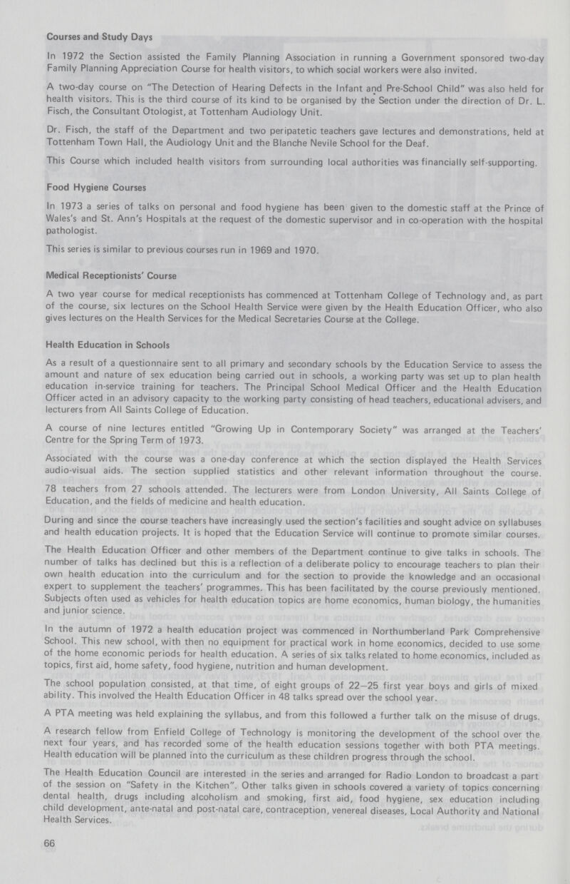 Courses and Study Days In 1972 the Section assisted the Family Planning Association in running a Government sponsored two-day Family Planning Appreciation Course for health visitors, to which social workers were also invited. A two-day course on The Detection of Hearing Defects in the Infant and Pre-School Child was also held for health visitors. This is the third course of its kind to be organised by the Section under the direction of Dr. L. Fisch, the Consultant Otologist, at Tottenham Audiology Unit. Dr. Fisch, the staff of the Department and two peripatetic teachers gave lectures and demonstrations, held at Tottenham Town Hall, the Audiology Unit and the Blanche Nevile School for the Deaf. This Course which included health visitors from surrounding local authorities was financially self-supporting. Food Hygiene Courses In 1973 a series of talks on personal and food hygiene has been given to the domestic staff at the Prince of Wales's and St. Ann's Hospitals at the request of the domestic supervisor and in co-operation with the hospital pathologist. This series is similar to previous courses run in 1969 and 1970. Medical Receptionists' Course A two year course for medical receptionists has commenced at Tottenham College of Technology and, as part of the course, six lectures on the School Health Service were given by the Health Education Officer, who also gives lectures on the Health Services for the Medical Secretaries Course at the College. Health Education in Schools As a result of a questionnaire sent to all primary and secondary schools by the Education Service to assess the amount and nature of sex education being carried out in schools, a working party was set up to plan health education in-service training for teachers. The Principal School Medical Officer and the Health Education Officer acted in an advisory capacity to the working party consisting of head teachers, educational advisers, and lecturers from All Saints College of Education. A course of nine lectures entitled Growing Up in Contemporary Society was arranged at the Teachers' Centre for the Spring Term of 1973. Associated with the course was a one-day conference at which the section displayed the Health Services audio-visual aids. The section supplied statistics and other relevant information throughout the course. 78 teachers from 27 schools attended. The lecturers were from London University, All Saints College of Education, and the fields of medicine and health education. During and since the course teachers have increasingly used the section's facilities and sought advice on syllabuses and health education projects. It is hoped that the Education Service will continue to promote similar courses. The Health Education Officer and other members of the Department continue to give talks in schools. The number of talks has declined but this is a reflection of a deliberate policy to encourage teachers to plan their own health education into the curriculum and for the section to provide the knowledge and an occasional expert to supplement the teachers' programmes. This has been facilitated by the course previously mentioned. Subjects often used as vehicles for health education topics are home economics, human biology, the humanities and junior science. In the autumn of 1972 a health education project was commenced in Northumberland Park Comprehensive School. This new school, with then no equipment for practical work in home economics, decided to use some of the home economic periods for health education. A series of six talks related to home economics, included as topics, first aid, home safety, food hygiene, nutrition and human development. The school population consisted, at that time, of eight groups of 22-25 first year boys and girls of mixed ability. This involved the Health Education Officer in 48 talks spread over the school year. A PTA meeting was held explaining the syllabus, and from this followed a further talk on the misuse of drugs. A research fellow from Enfield College of Technology is monitoring the development of the school over the next four years, and has recorded some of the health education sessions together with both PTA meetings. Health education will be planned into the curriculum as these children progress through the school. The Health Education Council are interested in the series and arranged for Radio London to broadcast a part of the session on Safety in the Kitchen. Other talks given in schools covered a variety of topics concerning dental health, drugs including alcoholism and smoking, first aid, food hygiene, sex education including child development, ante-natal and post-natal care, contraception, venereal diseases, Local Authority and National Health Services. 66