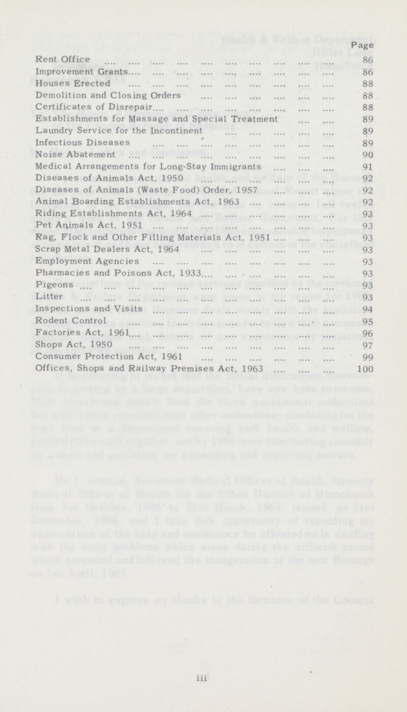 Page Rent Office 86 Improvement Grants 86 Houses Erected 88 Demolition and Closing Orders 88 Certificates of Disrepair 88 Establishments for Massage and Special Treatment 89 Laundry Service for the Incontinent 89 Infectious Diseases 89 Noise Abatement 90 Medical Arrangements for Long-Stay Immigrants 91 Diseases of Animals Act, 1950 92 Diseases of Animals (Waste Food) Order, 1957 92 Animal Boarding Establishments Act, 1963 92 Riding Establishments Act, 1964 93 Pet Animals Act, 1951 93 Rag, Flock and Other Filling Materials Act, 1951 93 Scrap Metal Dealers Act, 1964 93 Employment Agencies 93 Pharmacies and Poisons Act, 1933 93 Pigeons 93 Litter 93 Inspections and Visits 94 Rodent Control 95 Factories Act, 1961 96 Shops Act, 1950 97 Consumer Protection Act, 1961 99 Offices, Shops and Railway Premises Act, 1963 100 iii