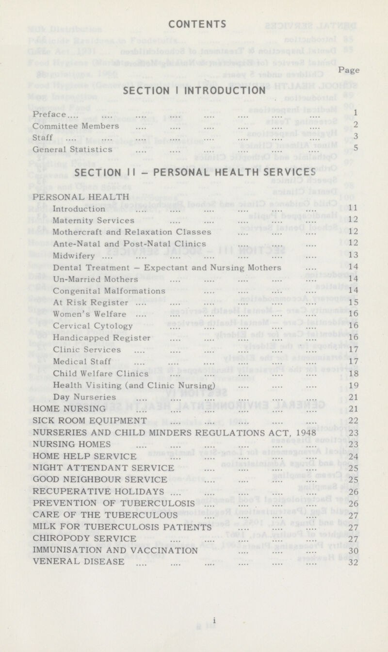 CONTENTS Page SECTION I INTRODUCTION Preface 1 Committee Members 2 Staff 3 General Statistics 5 SECTION II - PERSONAL HEALTH SERVICES PERSONAL HEALTH Introduction 11 Maternity Services 12 Mothercraft and Relaxation Classes 12 Ante-Natal and Post-Natal Clinics 12 Midwifery 13 Dental Treatment — Expectant and Nursing Mothers 14 Un-Married Mothers 14 Congenital Malformations 14 At Risk Register 15 Women's Welfare 16 Cervical Cytology 16 Handicapped Register 16 Clinic Services 17 Medical Staff 17 Child Welfare Clinics 18 Health Visiting (and Clinic Nursing) 19 Day Nurseries 21 HOME NURSING 21 SICK ROOM EQUIPMENT 22 NURSERIES AND CHILD MINDERS REGULATIONS ACT, 1948 23 NURSING HOMES 23 HOME HELP SERVICE 24 NIGHT ATTENDANT SERVICE 25 GOOD NEIGHBOUR SERVICE 25 RECUPERATIVE HOLIDAYS 26 PREVENTION OF TUBERCULOSIS 26 CARE OF THE TUBERCULOUS 27 MILK FOR TUBERCULOSIS PATIENTS 27 CHIROPODY SERVICE 27 IMMUNISATION AND VACCINATION 30 VENERAL DISEASE 32 i