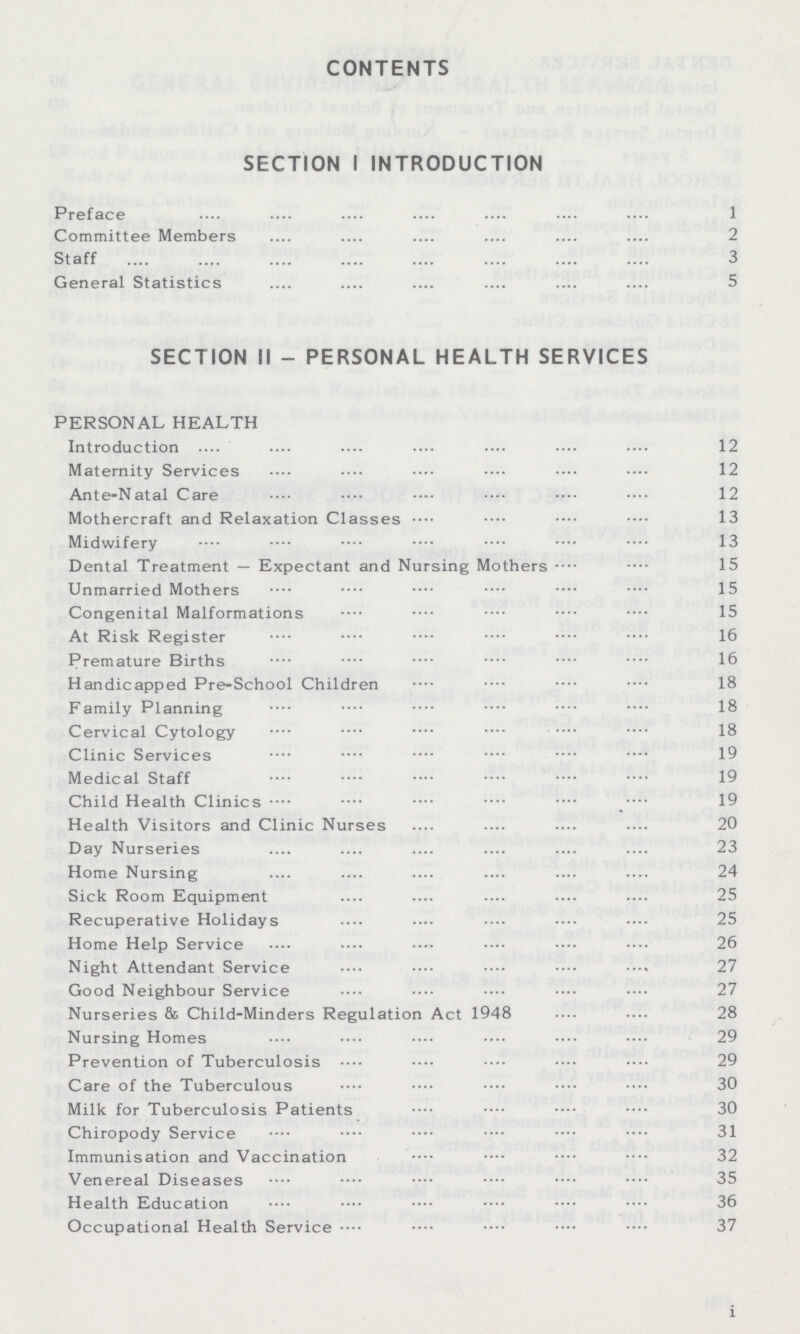 CONTENTS SECTION I INTRODUCTION Preface 1 Committee Members 2 Staff 3 General Statistics 5 SECTION II - PERSONAL HEALTH SERVICES PERSONAL HEALTH Introduction 12 Maternity Services 12 Ante-Natal Care 12 Mothercraft and Relaxation Classes 13 Midwifery 13 Dental Treatment — Expectant and Nursing Mothers 15 Unmarried Mothers 15 Congenital Malformations 15 At Risk Register 16 Premature Births 16 Handicapped Pre-School Children 18 Family Planning 18 Cervical Cytology 18 Clinic Services 19 Medical Staff 19 Child Health Clinics 19 Health Visitors and Clinic Nurses 20 Day Nurseries 23 Home Nursing 24 Sick Room Equipment 25 Recuperative Holidays 25 Home Help Service 26 Night Attendant Service 27 Good Neighbour Service 27 Nurseries & Child-Minders Regulation Act 1948 28 Nursing Homes 29 Prevention of Tuberculosis 29 Care of the Tuberculous 30 Milk for Tuberculosis Patients 30 Chiropody Service 31 Immunisation and Vaccination 32 Venereal Diseases 35 Health Education 36 Occupational Health Service 37 i