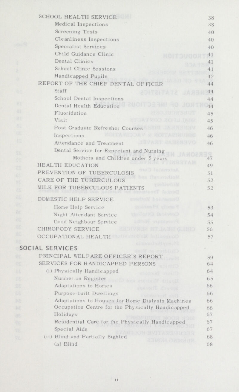 SCHOOL HEALTH SERVICE 38 Medical Inspections 38 Screening Tests 40 Cleanliness Inspections 40 Specialist Services 40 Child Guidance Clinic 41 Dental Clinics 41 School Clinic Sessions 41 Handicapped Pupils 42 REPORT OF THE CHIEF DENTAL OFFICER 44 Staff 44 School Dental Inspections 44 Dental Health Education 44 Fluoridation 45 Visit 45 Post Graduate Refresher Courses 46 Inspections 46 Attendance and Treatment 46 Dental Service for Expectant and Nursing Mothers and Children under 5 years 47 HEALTH EDUCATION 49 PREVENTION OF TUBERCULOSIS 51 CARE OF THE TUBERCULOUS 52 MILK FOR TUBERCULOUS PATIENTS 52 DOMESTIC HELP SERVICE Home Help Service 53 Night Attendant Service 54 Good Neighbour Service 55 CHIROPODY SERVICE 56 OCCUPATIONAL HEALTH 57 SOCIAL SERVICES PRINCIPAL WELFARE OFFICER'S REPORT 59 SERVICES FOR HANDICAPPED PERSONS 64 (i) Physically Handicapped 64 Number on Register 65 Adaptations to Homes 66 Purpose-built Dwellings 66 Adaptations to Houses for Home Dialysis Machines 66 Occupation Centre for the Physically Handicapped 66 Holidays 67 Residential Care for the Physically Handicapped 67 Special Aids 67 (ii) Blind and Partially Sighted 68 (a) Blind 68 ii