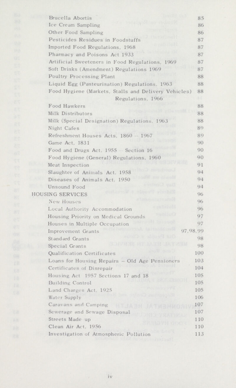 Brucella Abortis 85 Ice Cream Sampling 86 Other Food Sampling 86 Pesticides Residues in Foodstuffs 87 Imported Food Regulations, 1968 87 Pharmacy and Poisons Act 1933 87 Artificial Sweeteners in Food Regulations. 1969 87 Soft Drinks (Amendment) Regulations 1969 87 Poultry Processing Plant 88 Liquid Egg (Pasteurisation) Regulations. 1963 88 Food Hygiene (Markets, Stalls and Delivery Vehicles) 88 Regulations, 1966 Food Hawkers 88 Milk Distributors 88 Milk (Special Designation) Regulations. 1963 88 Night Cafes 89 Refreshment Houses Acts, 1860 - 1967 89 Game Act. 1831 90 Food and Drugs Act. 1955 Section 16 90 Food Hygiene (General) Regulations, 1960 90 Meat Inspection 91 Slaughter of Animals Act. 1958 94 Diseases of Animals Act, 1950 94 Unsound Food 94 HOUSING SERVICES 96 New Houses 96 Local Authority Accommodation 96 Housing Priority on Medical Grounds 97 Houses in Multiple Occupation 97 Improvement Grants 97,98,99 Standard Grants 98 Special Grants 98 Qualification Certificates 100 Loans for Housing Repairs — Old Age Pensioners 103 Certificates of Disrepair 104 Housing Act 1957 Sections 17 and 18 105 Building Control 105 Land Charges Act. 1925 105 Water Supply 106 Caravans and Camping 107 Sewerage and Sewage Disposal 107 Streets Made up 110 Clean Air Act, 1956 110 Investigation of Atmospheric Pollution 113 iv