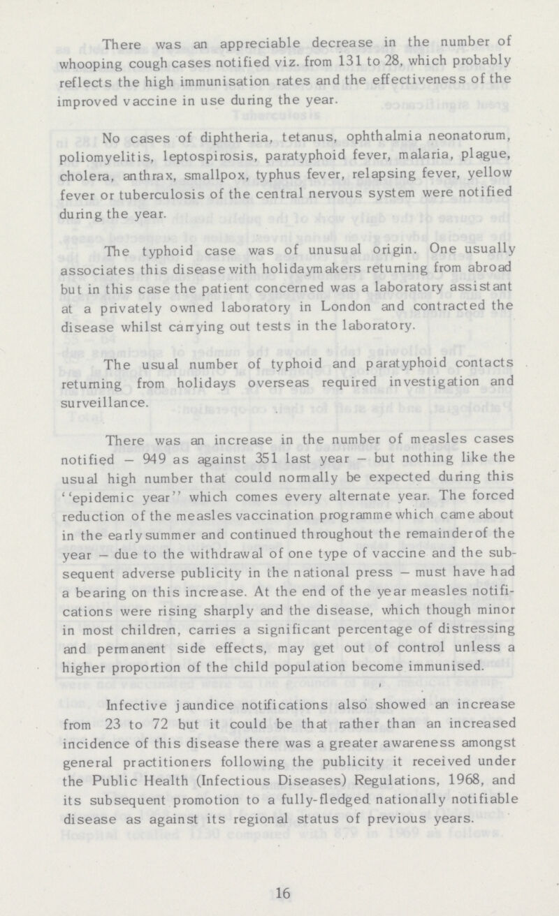 There was an appreciable decrease in the number of whooping cough cases notified viz. from 131 to 28, which probably reflects the high immunisation rates and the effectiveness of the improved vaccine in use during the year. No cases of diphtheria, tetanus, ophthalmia neonatorum, poliomyelitis, leptospirosis, paratyphoid fever, malaria, plague, cholera, anthrax, smallpox, typhus fever, relapsing fever, yellow fever or tuberculosis of the central nervous system were notified during the year. The typhoid case was of unusual origin. One usually associates this disease with holidaymakers returning from abroad but in this case the patient concerned was a laboratory assistant at a privately owned laboratory in London and contracted the disease whilst carrying out tests in the laboratory. The usual number of typhoid and paratyphoid contacts returning from holidays overseas required investigation and surveillance. There was an increase in the number of measles cases notified — 949 as against 351 last year — but nothing like the usual high number that could normally be expected during this ''epidemic year which comes every alternate year. The forced reduction of the measles vaccination programme which came about in the early summer and continued throughout the remainderof the year — due to the withdrawal of one type of vaccine and the sub sequent adverse publicity in the national press — must have had a bearing on this increase. At the end of the year measles notifi cations were rising sharply and the disease, which though minor in most children, carries a significant percentage of distressing and permanent side effects, may get out of control unless a higher proportion of the child population become immunised. Infective jaundice notifications also showed an increase from 23 to 72 but it could be that rather than an increased incidence of this disease there was a greater awareness amongst general practitioners following the publicity it received under the Public Health (Infectious Diseases) Regulations, 1968, and its subsequent promotion to a fully-fledged nationally notifiable disease as against its regional status of previous years. 16