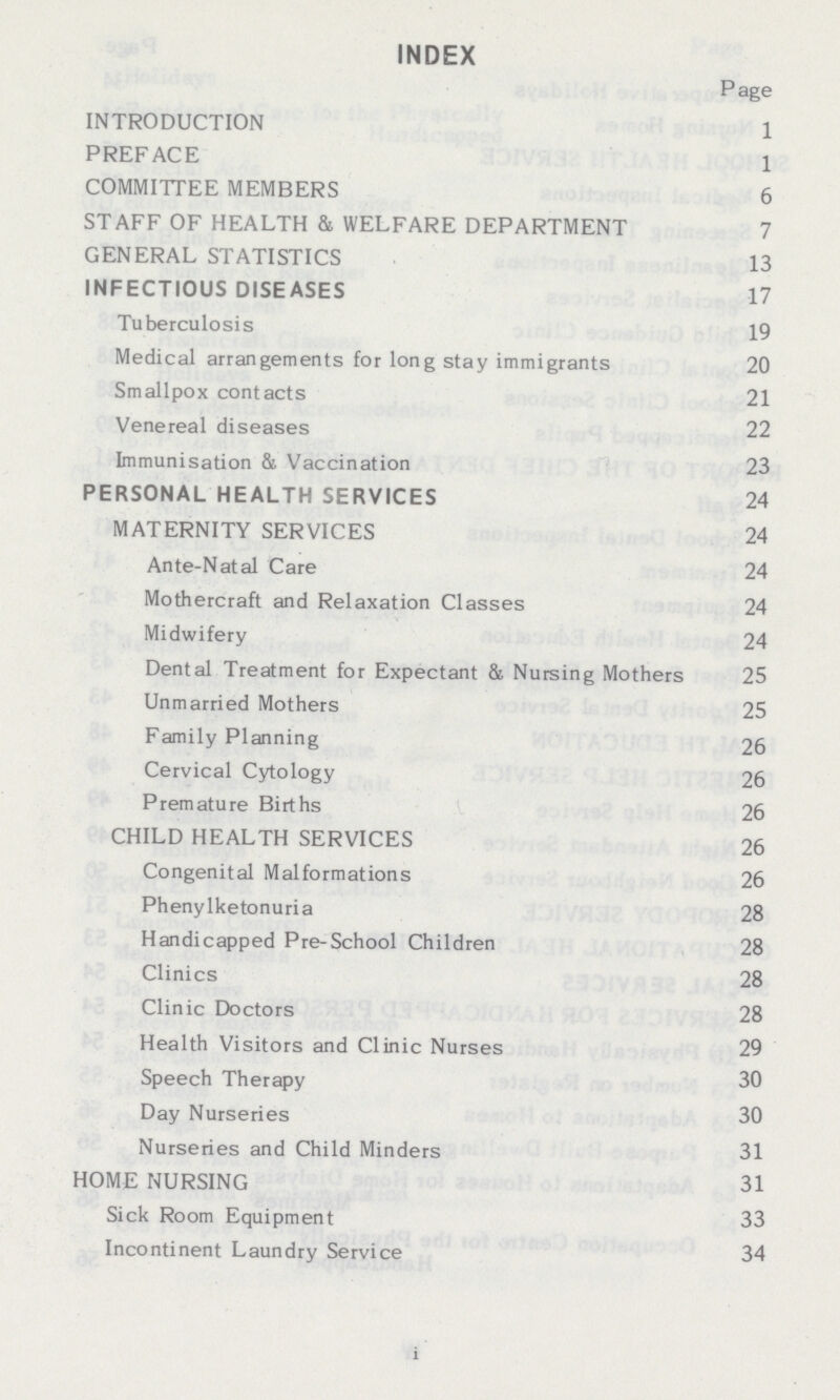 INDEX Page INTRODUCTION 1 PREFACE 1 COMMITTEE MEMBERS 6 STAFF OF HEALTH & WELFARE DEPARTMENT 7 GENERAL STATISTICS 13 INFECTIOUS DISEASES 17 Tuberculosis 19 Medical arrangements for long stay immigrants 20 Smallpox contacts 21 Venereal diseases 22 Immunisation & Vaccination 23 PERSONAL HEALTH SERVICES 24 MATERNITY SERVICES 24 Ante-Natal Care 24 Mothercraft and Relaxation Classes 24 Midwifery 24 Dental Treatment for Expectant & Nursing Mothers 25 Unmarried Mothers 25 Family Planning 26 Cervical Cytology 26 Premature Births 26 CHILD HEALTH SERVICES 26 Congenital Malformations 26 Phenylketonuria 28 Handicapped Pre-School Children 28 Clinics 28 Clinic Doctors 28 Health Visitors and Clinic Nurses 29 Speech Therapy 30 Day Nurseries 30 Nurseries and Child Minders 31 HOME NURSING 31 Sick Room Equipment 33 Incontinent Laundry Service 34 i