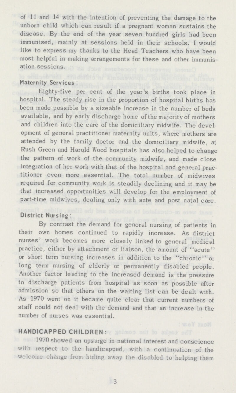 of 11 and 14 with the intention of preventing the damage to the unborn child which can result if a pregnant woman sustains the disease. By the end of the year seven hundred girls had been immunised, mainly at sessions held in their schools. I would like to express my thanks to the Head Teachers who have been most helpful in making arrangements for these and other immunis ation sessions. Maternity Services: Eighty-five per cent of the year's births took place in hospital. The steady rise in the proportion of hospital births has been made possible by a sizeable increase in the number of beds available, and by early discharge home of the majority of mothers and children into the care of the domiciliary midwife. The devel opment of general practitioner maternity units, where mothers are attended by the family doctor and the domiciliary midwife, at Rush Green and Harold Wood hospitals has also helped to change the pattern of work of the community midwife, and made close integration of her work with that of the hospital and general prac titioner even more essential. The total number of midwives required for community work is steadily declining and it may be that increased opportunities will develop for the employment of part-time midwives, dealing only with ante and post natal care. District Nursing: By contrast the demand for general nursing of patients in their own homes continued to rapidly increase. As district nurses' work becomes more closely linked to general medical practice, either by attachment or liaison, the amount of acute or short term nursing increases in addition to the chronic or long term nursing of elderly or permanently disabled people. Another factor leading to the increased demand is the pressure to discharge patients from hospital as soon as possible after admission so that others on the waiting list can be dealt with. As 1970 went on it became quite clear that current numbers of staff could not deal with the demand and that an increase in the number of nurses was essential. HANDICAPPED CHILDREN: 1970 showed an upsurge in national interest and conscience with respect to the handicapped, with a continuation of the welcome change from hiding away the disabled to helping them 3