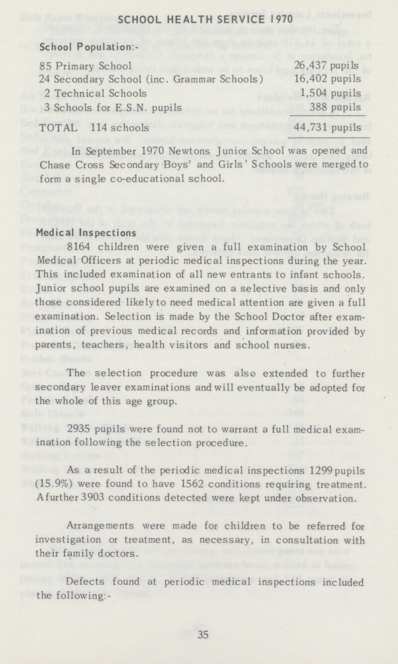 SCHOOL HEALTH SERVICE 1970 School Population:- 85 Primary School 26,437 pupils 24 Secondary School (inc. Grammar Schools) 16,402 pupils 2 Technical Schools 1,504 pupils 3 Schools for E.S.N, pupils 388 pupils TOTAL 114 schools 44,731 pupils In September 1970 Newtons Junior School was opened and Chase Cross Secondary Boys' and Girls' Schools were merged to form a single co-educational school. Medical Inspections 8164 children were given a full examination by School Medical Officers at periodic medical inspections during the year. This included examination of all new entrants to infant schools. Junior school pupils are examined on a selective basis and only those considered likely to need medical attention are given a full examination. Selection is made by the School Doctor after exam ination of previous medical records and information provided by parents, teachers, health visitors and school nurses. The selection procedure was also extended to further secondary leaver examinations and will eventually be adopted for the whole of this age group. 2935 pupils were found not to warrant a full medical exam ination following the selection procedure. As a result of the periodic medical inspections 1299pupils (15.9%) were found to have 1562 conditions requiring treatment. A further 3903 conditions detected were kept under observation. Arrangements were made for children to be referred for investigation or treatment, as necessary, in consultation with their family doctors. Defects found at periodic medical inspections included the following:- 35