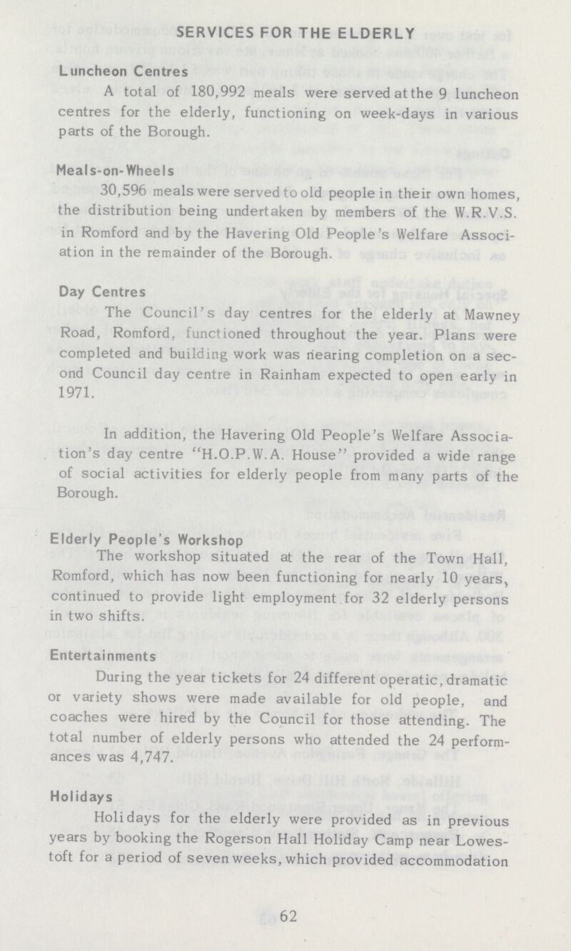 SERVICES FOR THE ELDERLY Luncheon Centres A total of 180,992 meals were served at the 9 luncheon centres for the elderly, functioning on week-days in various parts of the Borough. Meals-on-Wheels 30,596 meals were served to old people in their own homes, the distribution being undertaken by members of the W.R.V.S. in Romford and by the Havering Old People's Welfare Associ ation in the remainder of the Borough. Day Centres The Council's day centres for the elderly at Mawney Road, Romford, functioned throughout the year. Plans were completed and building work was hearing completion on a sec ond Council day centre in Rainham expected to open early in 1971. In addition, the Havering Old People's Welfare Associa tion's day centre H.O.P.W.A. House provided a wide range of social activities for elderly people from many parts of the Borough. Elderly People's Workshop The workshop situated at the rear of the Town Hall, Romford, which has now been functioning for nearly 10 years, continued to provide light employment for 32 elderly persons in two shifts. Entertainments During the year tickets for 24 different operatic, dramatic or variety shows were made available for old people, and coaches were hired by the Council for those attending. The total number of elderly persons who attended the 24 perform ances was 4,747. Holidays Holidays for the elderly were provided as in previous years by booking the Rogerson Hall Holiday Camp near Lowes toft for a period of seven weeks, which provided accommodation 62