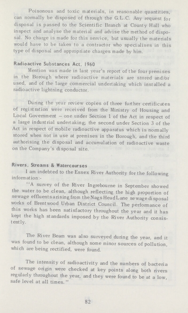Poisonous and toxic materials, in reasonable quantities, can normally be disposed of through the G.L.C. Any request for disposal is passed to the Scientific Branch at County Hall who inspect and analyse the material and advise the method of dispo sal. No charge is made for this service, but usually the materials would have to be taken to a contractor who specialises in this type of disposal and appropriate charges made by him. Radioactive Substances Act. I960 Mention was made in last year's report of the four premises in the Borough where radioactive materials are stored and/or used, and of the large commercial undertaking which installed a radioactive lightning conductor. During the year review copies of three further certificates of registration were received from the Ministry of Housing and Local Government—one under Section 1 of the Act in respect of a large industrial undertaking; the second under Section 3 of the Act in respect of mobile radioactive apparatus which is normally stored when not in use at premises in the Borough, and the third authorising the disposal and accumulation of radioactive waste on the Company's disposal site. Rivers, Streams & Watercourses I am indebted to the Essex River Authority for the following in formation A survey of the River Ingrebourne in September showed the water to be clean, although reflecting the high proportion of sewage effluentsarising from theNags HeadLane sewage disposal works of Brentwood Urban District Council. The performance of this works has been satisfactory throughout the year and it has kept the high standards imposed by the River Authority consis tently. The River Beam was also surveyed during the year, and it was found to be clean, although some minor sources of pollution, which are being rectified, were found. The intensity of radioactivity and the numbers of bacteria of sewage origin were checked at key points along both rivers regularly throughout the year, and they were found to be at a low, safe level at all times. 82