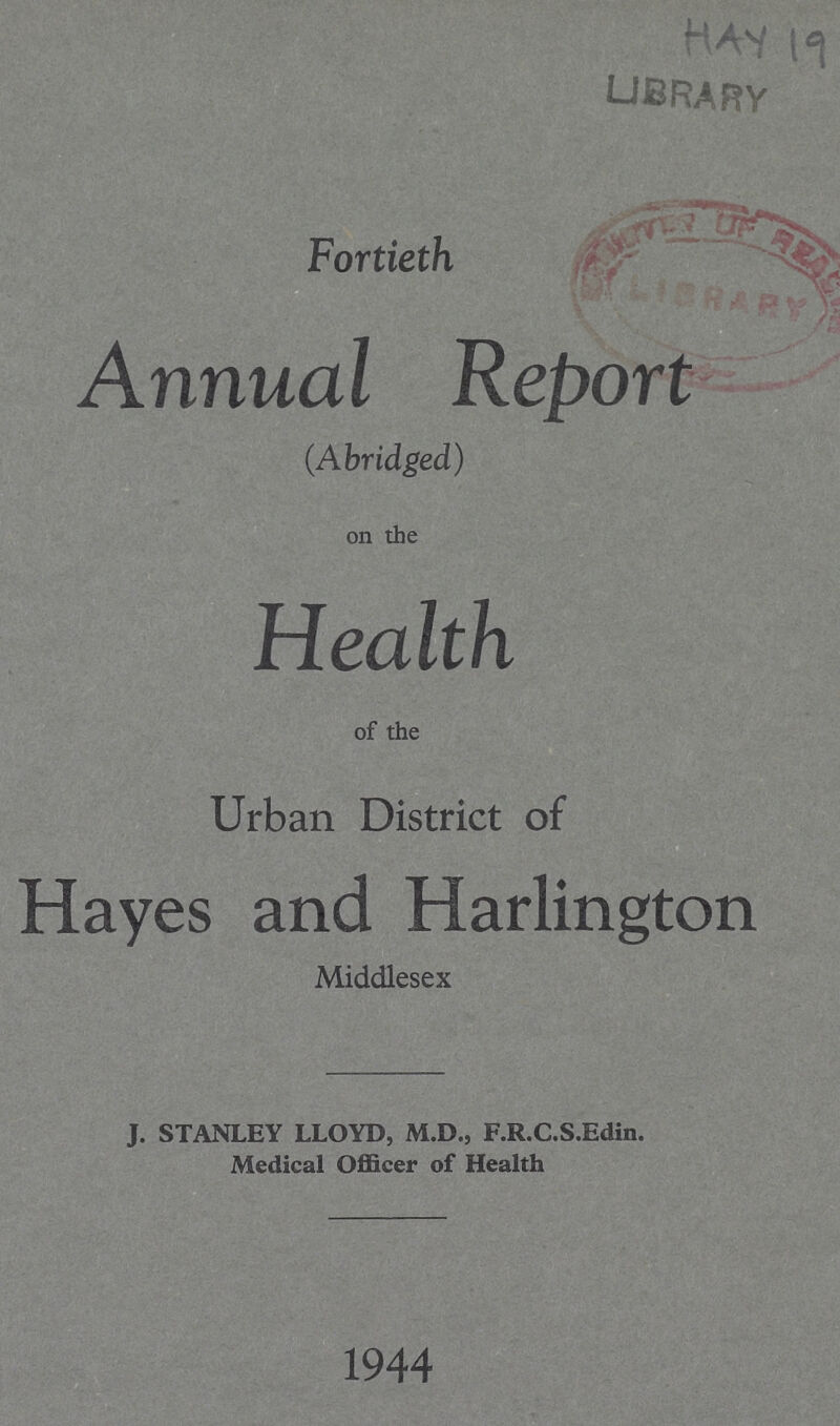 hay 19 library Fortieth Annual Report (Abridged) on the Health of the Urban District of Hayes and Harlington Middlesex J. STANLEY LLOYD, M.D., F.R.C.S.Edin. Medical Officer of Health 1944