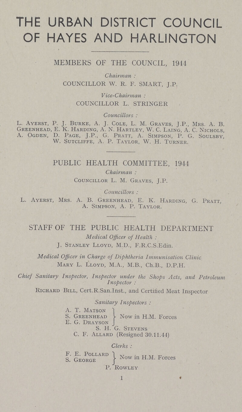 THE URBAN DISTRICT COUNCIL OF HAYES AND HARLINGTON MEMBERS OF THE COUNCIL, 1944 Chairman: COUNCILLOR W. R. F. SMART, J.P. Vice-Chairman: COUNCILLOR L. STRINGER Councillors: L. Ayerst, P. J. Burke, A. J. Cole, L.M. Graves, J.P., Mrs. A. B. Greenhead, E. K. Harding, A. N. Hartley, W. C. Laing, A. C. Nichols A. Ogden, D. Page, J.P., G. Pratt, A. Simpson, P. G. Soulsby W. Sutcliffe, A. P. Taylor, W. H. Turner. PUBLIC HEALTH COMMITTEE, 1944 Chairman: Councillor L. M. Graves, J.P. Councillors: L. Ayerst, Mrs. A. B. Greenhead, E. K. Harding, G. Pratt, A. Simpson, A. P. Taylor. STAFF OF THE PUBLIC HEALTH DEPARTMENT Medical Officer of Health: J. Stanley Lloyd, M.D., F.R.C.S.Edin. Medical Officer in Charge of Diphtheria Immunisation Clinic Mary L. Lloyd, M.A., M.B., Ch.B., D.P.H. Chief Sanitary Inspector, Inspector under the Shops Acts, and Petroleum Inspector: Richard Bill, Cert.R.San.Inst., and Certified Meat Inspector Sanitary Inspectors: A. T. Matson S. Greenhead Now in H.M. Forces E. G. Drayson S. H. G. Stevens C. F. Allard (Resigned 30.11.44) Clerks: F. E. Pollard S. George P. Rowley 1