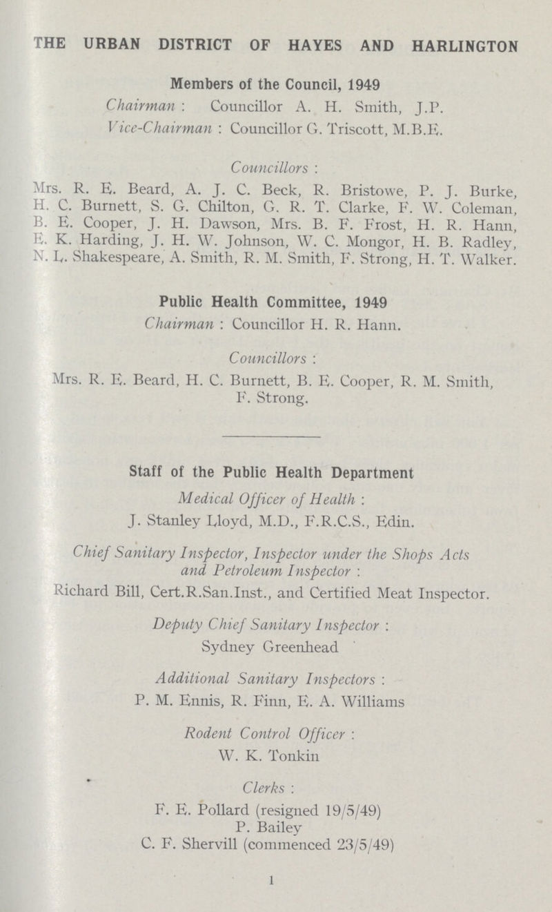 THE URBAN DISTRICT OF HAYES AND HARLINGTON Members of the Council, 1949 Chairman : Councillor A. H. Smith, J.P. Vice-Chairman : Councillor G. Triscott, M.B.E. Councillors: Mrs. R. E. Beard, A. J. C. Beck, R. Bristowe, P. J. Burke, H. C. Burnett, S. G. Chilton, G. R. T. Clarke, F. W. Coleman, B. E. Cooper, J. H. Dawson, Mrs. B. F. Frost, H. R. Hann, E. K. Harding, J. H. W. Johnson, W. C. Mongor, H. B. Radley, N. L. Shakespeare, A. Smith, R. M. Smith, F. Strong, H. T. Walker. Public Health Committee, 1949 Chairman : Councillor H. R. Hann. Councillors : Mrs. R. E. Beard, H. C. Burnett, B. E. Cooper, R. M. Smith, F. Strong. Staff of the Public Health Department Medical Officer of Health : J. Stanley Lloyd, M.D., F.R.C.S., Edin. Chief Sanitary Inspector, Inspector under the Shops Acts and Petroleum Inspector : Richard Bill, Cert.R.San.Inst., and Certified Meat Inspector. Deputy Chief Sanitary Inspector : Sydney Greenhead Additional Sanitary Inspectors : P. M. Ennis, R. Finn, E. A. Williams Rodent Control Officer : W. K. Tonkin Clerks : F. E. Pollard (resigned 19/5/49) P. Bailey C. F. Shervill (commenced 23/5/49) 1