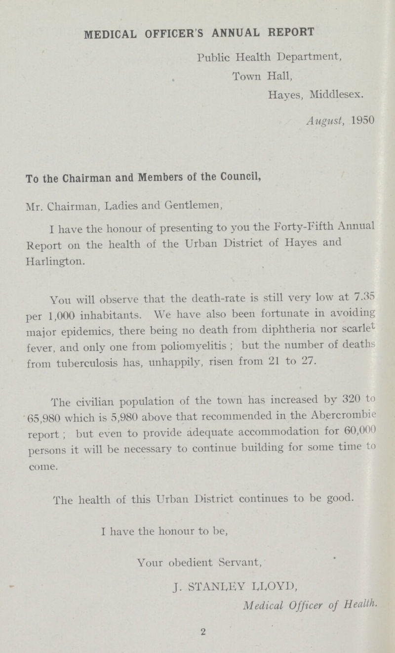 MEDICAL OFFICER'S ANNUAL REPORT Public Health Department, Town Hall, Hayes, Middlesex. August, 1950 To the Chairman and Members of the Council, Mr. Chairman, Ladies and Gentlemen, I have the honour of presenting to you the Forty-Fifth Annual Report on the health of the Urban District of Hayes and Harlington. You will observe that the death-rate is still very low at 7.35 per 1,000 inhabitants. We have also been fortunate in avoiding major epidemics, there being no death from diphtheria nor scarlet fever, and only one from poliomyelitis ; but the number of deaths from tuberculosis has, unhappily, risen from 21 to 27. The civilian population of the town has increased by 320 to 65,980 which is 5,980 above that recommended in the Abercrombie report; but even to provide adequate accommodation for 60,000 persons it will be necessary to continue building for some time to come. The health of this Urban District continues to be good. I have the honour to be, Your obedient Servant, J. STANLEY LLOYD, Medical Officer of Health. 2