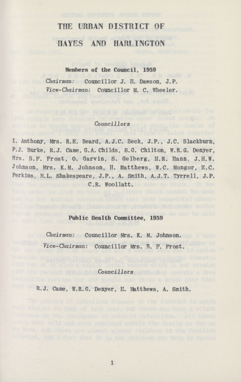 THE URBAN DISTRICT OF HAYES AND HARLINGTON Members of the Council, 1959 Chairman: Councillor J. H. Dawson, J.P. Vice-Chairman: Councillor M. C. Wheeler. Councillors I. Anthony, Mrs. R.E. Beard, A.J.C. Beck, J.P., J.C. Blackburn, P.J. Burke, R.J. Came, G.A. Childs, S.G. Chilton, W.R.G. Denyer, Mrs. B.F. Frost, 0. Garvin, S. Gelberg, H.R. Hann, J.H.W. Johnson, Mrs. K.M. Johnson, H. Matthews, W.C. Mongor, E.C. Perkins, N.L. Shakespeare, J.P., A. Smith, A.J.T. Tyrrell, J.P. C.R. Woollatt. Public Health Committee, 1959 Chairman: Councillor Mrs. K. M. Johnson. Vice-Chairman: Councillor Mrs. B. P. Frost. Councillors R.J. Came, W.R.G. Denyer, H. Matthews, A. Smith. 1