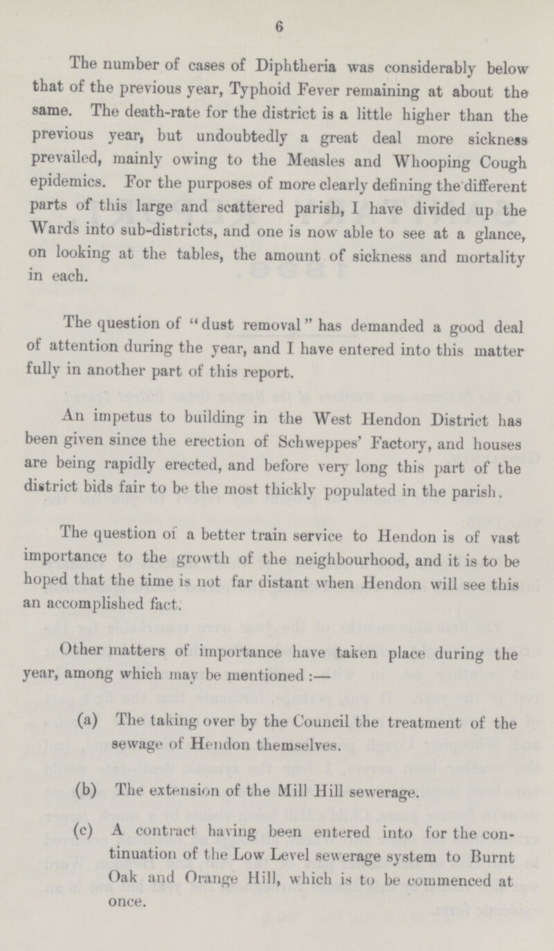 6 The number of cases of Diphtheria was considerably below that of the previous year, Typhoid Fever remaining at about the same. The death-rate for the district is a little higher than the previous year, but undoubtedly a great deal more sickness prevailed, mainly owing to the Measles and Whooping Cough epidemics. For the purposes of more clearly defining the different parts of this large and scattered parish, I have divided up the Wards into sub-districts, and one is now able to see at a glance, on looking at the tables, the amount of sickness and mortality in each. The question of dust removal has demanded a good deal of attention during the year, and I have entered into this matter fully in another part of this report. An impetus to building in the West Hendon District has been given since the erection of Schweppes' Factory, and houses are being rapidly erected, and before very long this part of the diitrict bids fair to be the most thickly populated in the parish. The question of a better train service to Hendon is of vast importance to the growth of the neighbourhood, and it is to be hoped that the time is not far distant when Hendon will see this an accomplished fact. Other matters of importance have taken place during the year, among which may be mentioned:— (a) The taking over by the Council the treatment of the sewage of Hendon themselves. (b) The extension of the Mill Hill sewerage. (c) A contract having been entered into for the con tinuation of the Low Level sewerage system to Burnt Oak and Orange Hill, which is to be commenced at once.